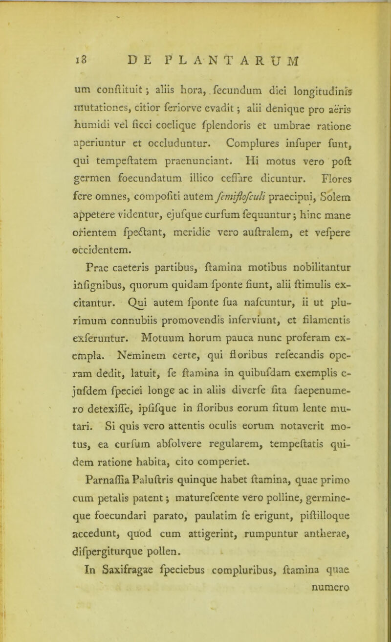 um conftituit; aliis hora, fecundum diei longitudinis mutationes, citior feriorve evadit; alii denique pro aeris humidi vel ficci coelique fplendoris et umbrae ratione aperiuntur et occluduntur. Complures infuper funt, qui tempeftatem praenunciant. Hi motus vero poft germen foecundatum illico cefiare dicuntur. Flores fere omnes, compofiti autem fcmijlofculi praecipui, Solem appetere videntur, ejufque curfum fequuntur; hinc mane orientem fpedlant, meridie vero auftralem, et vefpere occidentem. Prae caeteris partibus, flamina motibus nobilitantur infignibus, quorum quidam fponte fiunt, alii (limulis ex- citantur. Qui autem fponte fua nafcuntur, ii ut plu- rimum connubiis promovendis inferviunt, et filamentis exferuntur. Motuum horum pauca nunc proferam ex- empla. Neminem certe, qui floribus refecandis ope- ram dedit, latuit, fe flamina in quibufdam exemplis e- jnfdem fpeciei longe ac in aliis diverfe fita faepenume- ro detexifle, ipfifque in floribu3 eorum litum lente mu- tari. Si quis vero attentis oculis eorum notaverit mo- tus, ea curfum abfolvere regularem, tempeftatis qui- dem ratione habita, cito comperiet. Parnaflia Paluftris quinque habet flamina, quae primo cum petalis patent; maturefeente vero polline, germine- que foecundari parato, paulatim fe erigunt, piftilloque accedunt, quod cum attigerint, rumpuntur antherae, difpergiturque pollen. In Saxifragae fpeciebus compluribus, flamina quae numero
