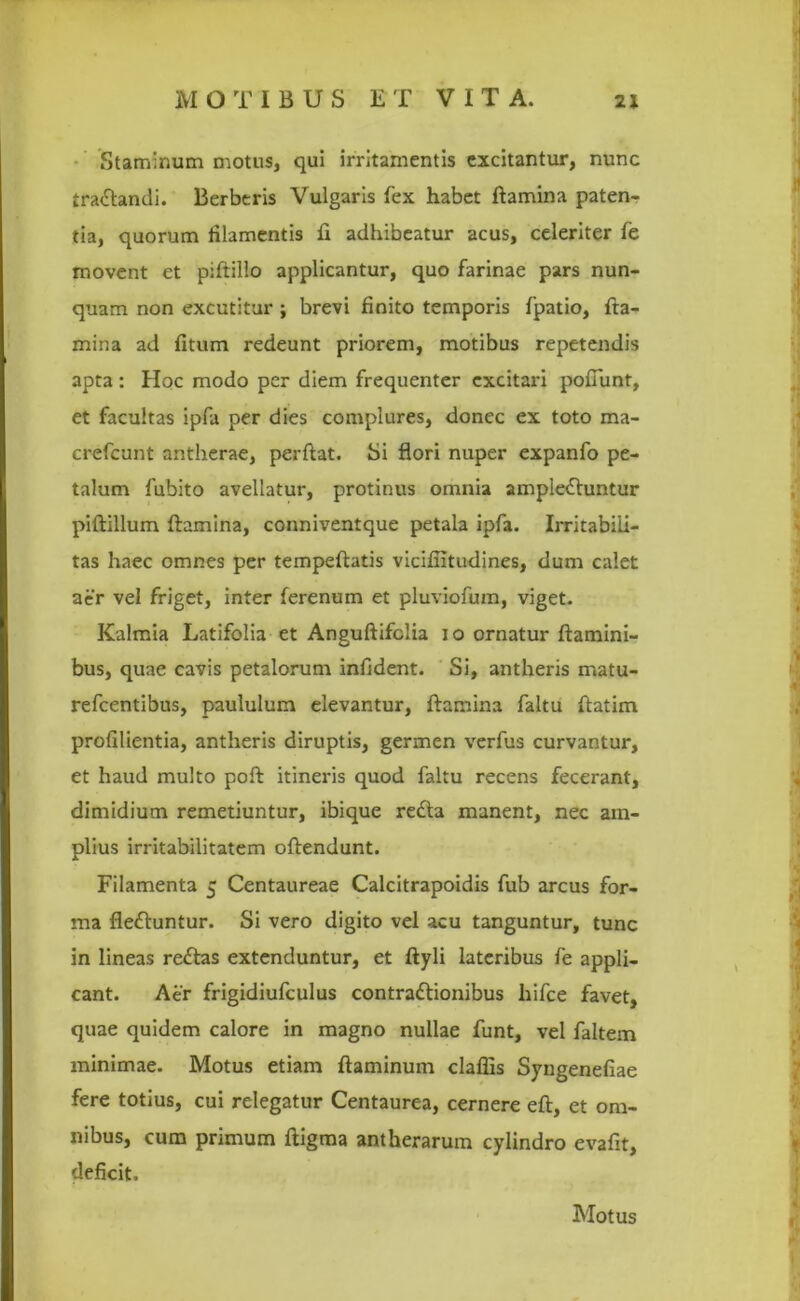 Staminum motus, qui irritamentis excitantur, nunc traCtandi. Berbtris Vulgaris fex habet flamina paten- tia, quorum filamentis fi adhibeatur acus, celeriter fe movent et piftillo applicantur, quo farinae pars nun- quam non excutitur ; brevi finito temporis fpatio, fla- mina ad fitum redeunt priorem, motibus repetendis apta : Hoc modo per diem frequenter excitari poliunt, et facultas ipfa per dies complures, donec ex toto ma- crefeunt antherae, perflat. Si flori nuper expanfo pe- talum fubito avellatur, protinus omnia amplectuntur piftillum flamina, conniventque petala ipfa. Irritabili- tas haec omnes per tempeftatis vicifiitudines, dum calet aer vel friget, inter ferenum et pluviofum, viget. Kalmia Latifolia et Anguftifclia io ornatur flamini- bus, quae cavis petalorum infident. Si, antheris rnatu- refeentibus, paululum elevantur, flamina faltu flatim profilientia, antheris diruptis, germen verfus curvantur, et haud multo poft itineris quod faltu recens fecerant, dimidium remetiuntur, ibique reCta manent, nec am- plius irritabilitatem oftendunt. Filamenta 5 Centaureae Calcitrapoidis fub arcus for- ma fie&untur. Si vero digito vel acu tanguntur, tunc in lineas redas extenduntur, et ftyli lateribus fe appli- cant. Aer frigidiufculus contractionibus hifce favet, quae quidem calore in magno nullae funt, vel faltem minimae. Motus etiam flaminum claflis Syngenefiae fere totius, cui relegatur Centaurea, cernere eft, et om- nibus, cum primum ftigma antherarum cylindro evafit, deficit. Motus