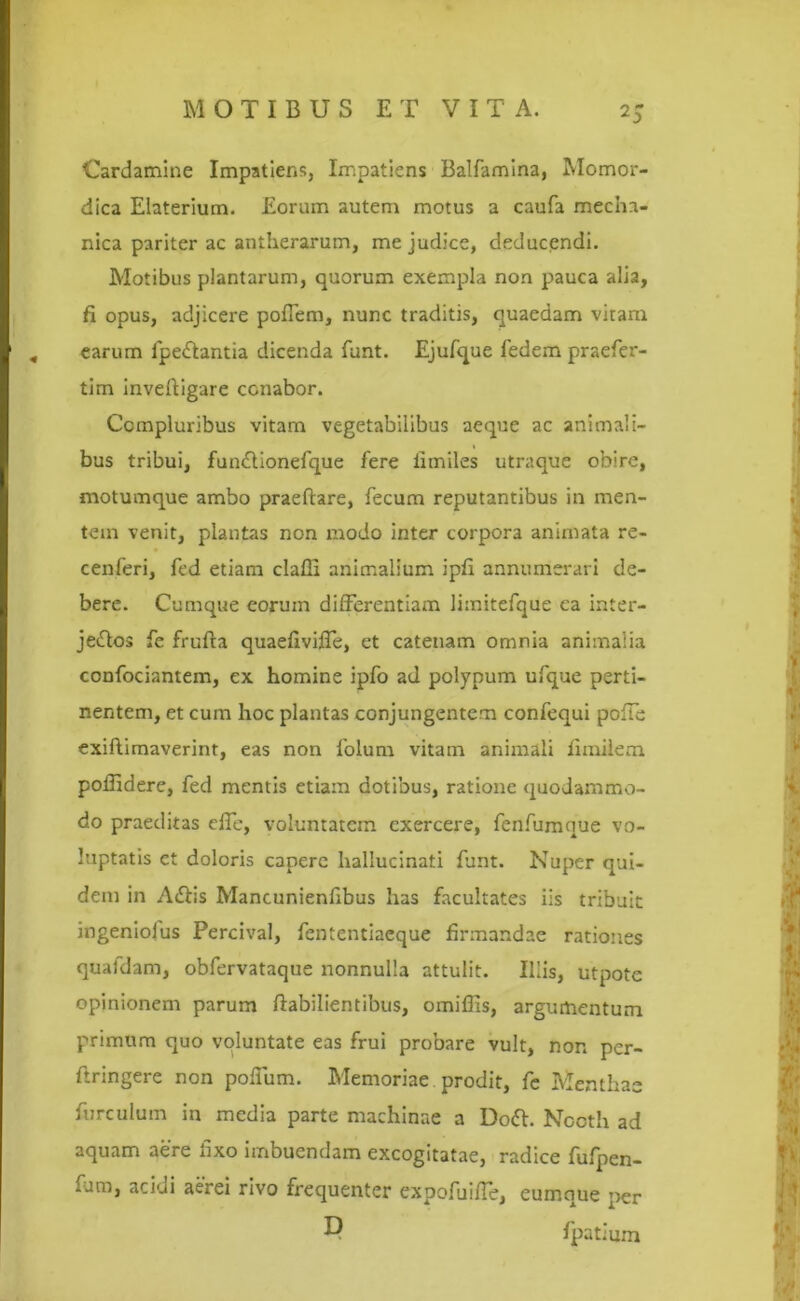 Cardamine Impatiens, Impatiens Balfamina, Momor- dica Elaterium. Eorum autem motus a caufa mecha- nica pariter ac antherarum, me judice, deducendi. Motibus plantarum, quorum exempla non pauca alia, fi opus, adjicere poflena, nunc traditis, quaedam viram I , earum fpe&antia dicenda funt. Ejufque fedem praefer- tim inveftigare cenabor. cenferi, fed etiam claffi animalium ipfi annumerari de- bere. Cumque eorum differentiam limitefque ca inter- je&os fe frufta quaefiviffe, et catenam omnia animalia F confociantem, ex homine ipfo ad polypum ufque perti- nentem, et cum hoc plantas conjungentem confequi polle exiftimaverint, eas non folum vitam animali fimilem poifidere, fed mentis etiam dotibus, ratione quodammo- do praeditas effe, voluntatem exercere, fenfumque vo- luptatis ct doloris capere hallucinati funt. Nuper qui- dem in A&is Mancunienfibus has facultates iis tribuit ingeniolus Percival, fententiaeque firmandae rationes quafdam, obfervataque nonnulla attulit. Iliis, utpote opinionem parum ftabilientibus, omiflis, argumentum primum quo voluntate eas frui probare vult, non per- ftringere non poffum. Memoriae prodit, fe Menthae furculum in media parte machinae a Doft. Nocth ad aquam aere fixo imbuendam excogitatae, radice fufpen- fum, acidi aerei rivo frequenter expofuiffe, eumque per Compluribus vitam vegetabilibus aeque ac animali- bus tribui, fundlionefque fere iimiles utraque obire, motumque ambo praeftare, fecum reputantibus in men- tem venit, plantas non modo inter corpora animata re- D