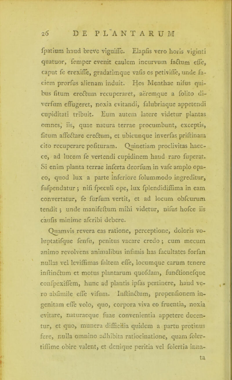 fpatium haud breve viguiiTe. Elaphs vero horis viginti quatuor, femper evenit caulem incurvum fa&um elfe, caput fe erexilfe, gradatimque vafis os petivilfe, unde fa- ciem prorfus alienam induit. Hos Menthae nilus qui- bus litum erefhnn recuperaret, aeremque a folito di- verfum effugeret, noxia evitandi, falubriaque appetendi cupiditati tribuit. Eum autem latere videtur plantas omnes, iis, quae natura terrae procumbunt, exceptis, litum altedlare eredhim, et ubicunque inverfas priftinam cito recuperare polituram. Quinetiam proclivitas haec- ce, ad lucem fe vertendi cupidinem haud raro fuperat. Si enim planta terrae inferta deorfum in vafe amplo opa- co, quod lux a parte inferiore folummodo ingreditur, fufpendatur ; nili fpeculi ope, lux fplendidiliima in eam convertatur, fe furfum vertit, et ad locum obfcurum tendit ; unde manifellum mihi videtur, nifus hofce iis caulis minime aferibi debere. Quamvis revera eas ratione, perceptione, doloris vo- luptatifque fenfu, penitus vacare credo ; cum mecum animo revolvens animalibus infimis has facultates forfan nullas vel leviffimas faltem effe, locumque earum tenere inftin<£him et motus plantarum quofdam, fun&ionefque confpexifiem, hunc ad plantis ipfas pertinere, haud ve- ro abliniile elfe vifurn. Inftin&um, propenfionem in- genitam elfe volo, quo, corpora viva eo fruentia, noxia evitare, naturaeque fuae convenientia appetere decen- tur, et quo, munera difficilia quidem a partu protinus fere, nulla omnino adhibita ratiocinatione, quam foler- tiffime obire valent, et denique peritia vel folertia inna- ta