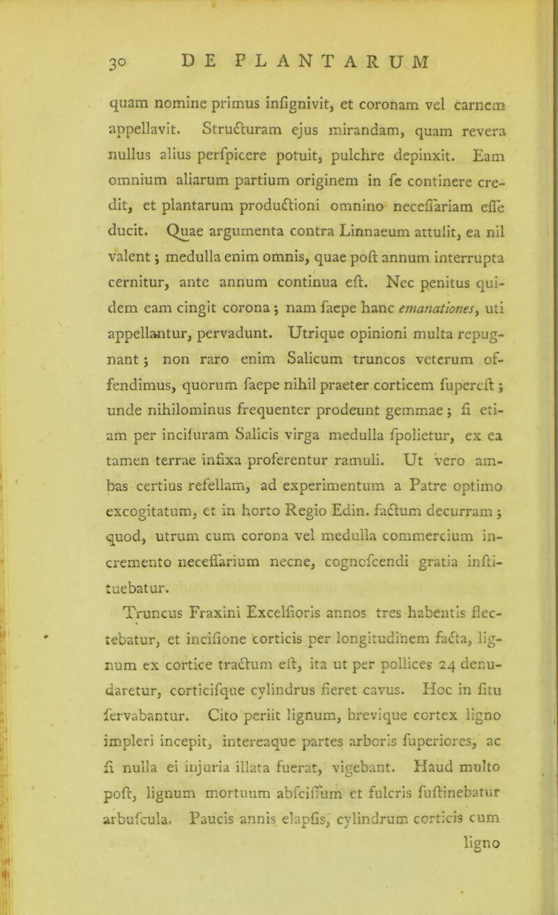 quam nomine primus infignivit, et coronam vel carnem appellavit. Strudturam ejus mirandam, quam revera nullus alius perfpicere potuit, pulchre depinxit. Eam omnium aliarum partium originem in fe continere cre- dit, et plantarum produftioni omnino necefiariam efle ducit. Quae argumenta contra Linnaeum attulit, ea nil valent; medulla enim omnis, quae poft annum interrupta cernitur, ante annum continua eft. Nec penitus qui- dem eam cingit corona; nam faepe hanc emanationes, uti appellantur, pervadunt. Utrique opinioni multa repug- nant ; non raro enim Salicum truncos veterum of- fendimus, quorum faepe nihil praeter corticem fupereft ; unde nihilominus frequenter prodeunt gemmae ; fi eti- am per incifuram Salicis virga medulla fpolietur, ex ea tamen terrae infixa proferentur ramuli. Ut vero am- bas certius refellam, ad experimentum a Patre optimo excogitatum, et in horto Regio Edin. fadtum decurram ; quod, utrum cum corona vel medulla commercium in- cremento necefiarium necne, cogncfcendi gratia infti- tuebatur. Truncus Fraxini Excelfloris annos tres habentis flec- tebatur, et incifione corticis per longitudinem fatfta, lig- num ex cortice tratitum eit, ita ut per pollices 24 denu- daretur, corticifque cylindrus fieret cavus. Hoc in fitu fervabantur. Cito periit lignum, brevique cortex ligno impleri incepit, intereaque partes arboris fuperiores, ac ft nulla ei injuria illata fuerat, vigebant. Haud multo poft, lignum mortuum abfcifTum ct fulcris fuftinebatur arbufcula. Paucis annis elapfis, cylindrum corticis cum ligno