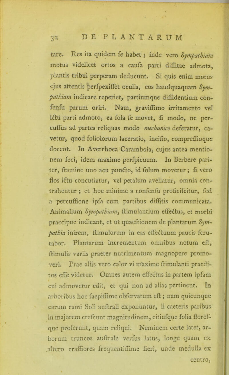 tare. Res ita quidem fe habet; inde vero Sympathiam motus videlicet ortos a caufa parti diffitae admota, plantis tribui perperam deducunt. Si quis enim motus ejus attentis perfpexiffet oculis, eos haudquaquam Sym- pathiam indicare reperiet, partiumque diffidentium con- fenfu parum oriri. Nam, graviffimo irritamento vel idtu parti admoto, ea fola fe movet, fi modo, ne per- cuffus ad partes reliquas modo mechanico deferatur, ca- vetur, quod foliolorum laceratio, incifio, compreffioque docent. In Averrhoea Carambola, cujus antea mentio- nem feci, idem maxime perfpicuum. In Berbere pari- ter, flamine uno acu pundlo, id folum movetur; fi vero flos i£tu concutiatur, vel petalum avellatur, omnia con- trahentur ; et hoc minime a confenfu proticifcitur, fed a percuffione ipfa cum partibus diffitis communicata. Animalium Sympathiam, ftimulantium efFedlus, et morbi praecipue indicant, et ut quaeftionem de plantarum Sym- pathia inirem, ftimulorum in eas effeftuum paucis feru- tabor. Plantarum incrementum omnibus notum eft, ffimulis variis praeter nutrimentum magnopere promo- veri. Prae aliis vero calor vi maxime flimulanti praedi- tus effie videtur. Omnes autem effedtus in partem ipfam cui admovetur edit, et qui non ad alias pertinent. In arboribus hoc faepiffime obfervatum eft ; nam quicunque earum rami Soli auftrali exponuntur, ii caeteris paribus in majorem crelcunt magnitudinem, citiufque folia floref- que proferunt, quam reliqui. Neminem certe latet, ar- borum truncos auftrale verfus latus, longe quam ex .altero craffiores frequentiffime fieri, unde medulla ex centro,