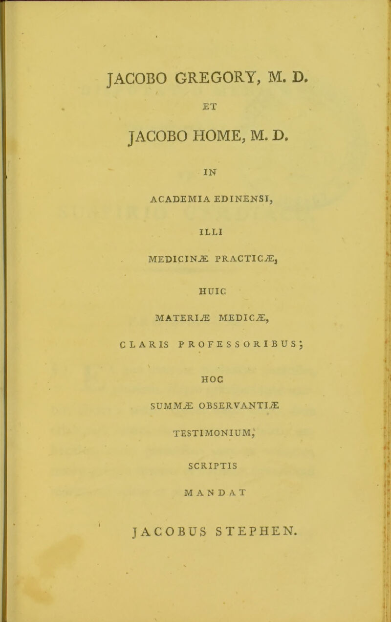 JACOBO GREGOR Y, M. D. ET JACOBO HOME, M. D. IN ACADEMIA EDINENSI, ILLI MEDICINJE PRACTICaE, HUIC MATERIaE MEDICaE, CLARIS PROFESSORIBUS^ \ HOC SUMMiE OBSERVANTIAE TESTIMONIUM,' SCRIPTIS MANDAT JACOBUS STEPHEN