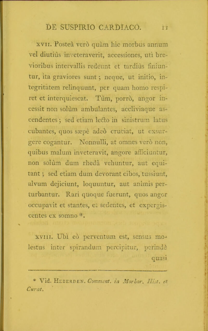 xvii. Postea vero quam hic morbus annum vel diutius inveteraverit, accessiones, uti bre- vioribus intervallis redeunt et tardius finiun- tur, ita graviores sunt; neque, ut initio, in- tegritatem relinquunt, per quam homo respi- ret et interquiescat. Tum, porro, angor in- cessit non solum ambulantes, accliviaque as- cendentes ; sed etiam lecto in sinistrum latus cubantes, quos saepe adeo cruciat, ut exsur- gere cogantur. Nonnulli, at omnes vero non, quibus malum inveteravit, angore afficiuntur, non solum dum rheda vehuntur, aut equi- tant ; sed etiam dum devorant cibos, tussiunt, alvum dejiciunt, loquuntur, aut animis per- turbantur. Rari quoque fuerunt, quos angor occupavit et stantes, et sedentes, et expergis- centes ex somno A xvin. Ubi eo perventum est, sensus mo-> lestus inter spirandum percipitur, perinde quasi * Vid. Hederden. Comment. in Morbor. Hist. et Curat.