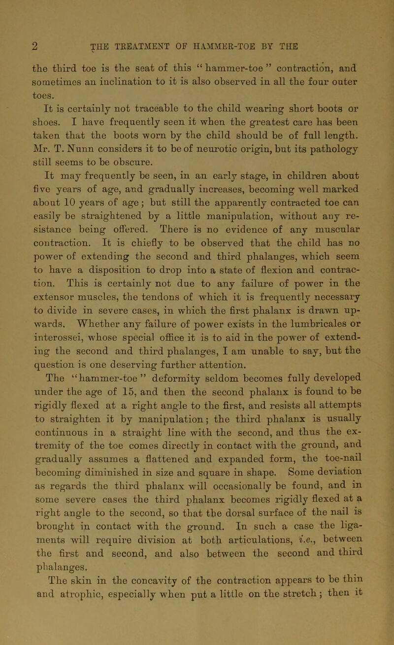 the third toe is the seat of this “ hammer-toe ” contraction, and sometimes an inclination to it is also observed in all the four outer toes. It is certainly not ti'aceable to the child wearing short boots or shoes. I have frequently seen it when the greatest care has been taken that the boots worn by the child should be of full length. Mr. T. Nunn considers it to be of neurotic origin, but its pathology still seems to be obscure. It may frequently be seen, in an early stage, in children about five years of age, and gradually increases, becoming well marked about 10 years of age; but still the apparently contracted toe can easily be straightened by a little manipulation, without any re- sistance being offered. There is no evidence of any muscular contraction. It is chiefly to be observed that the child has no power of extending the second and third phalanges, which seem to have a disposition to drop into a state of flexion and contrac- tion. This is certainly not due to any failure of power in the extensor muscles, the tendons of Avhich it is frequently necessary to divide in severe cases, in which the first phalanx is drawn up- wards. Whether any failure of power exists in the lumbricales or interossei, whose special office it is to aid in the power of extend- ing the second and third phalanges, I am unable to say, but the question is one deserving further attention. The “hammer-toe” deformity seldom becomes fully developed under the age of 15, and then the second phalanx is found to be rigidly flexed at a right angle to the first, and resists all attempts to straighten it by manipulation; the third phalanx is usually continuous in a straight line with the second, and thus the ex- tremity of the toe comes directly in contact with the ground, and gradually assumes a flattened and expanded form, the toe-nail becoming diminished in size and square in shape. Some deviation as regards the third phalanx will occasionally be found, and in some severe cases the third phalanx becomes rigidly flexed at a right angle to the second, so that the dorsal surface of the nail is brought in contact with the ground. In such a case the liga- ments will require division at both articulations, i.e., between the first and second, and also between the second and third phalanges. The skin in the concavity of the contraction appeal’s to be thin and atrophic, especially when put a little on the stretch; then it