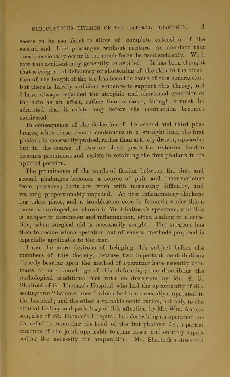seems to be too short to allow of complete extension of the second and third phalanges without rupture—an accident that does occasionally occur if too much force be used suddenly. With care this accident may generally be avoided. It has been thought that a congenital deficiency or shortening of the skin in the direc- tion of the length of the toe has been the cause of this contraction, but there is hardly sufficient evidence to support this theory, and I have always regarded the atrophic and shortened condition of the skin as an effect, rather than a cause, though it must be admitted that it exists long before the contraction becomes confirmed. In consequence of the deflection of the second and third pha- langes, when these remain continuous in a straight line, the first phalanx is necessarily pushed, rather than actively drawn, upwards ; but in the course of two or three years the extensor tendon becomes prominent and assists in retaining the first phalanx in its uplifted position. The prominence of the angle of flexion between the first and second phalanges becomes a source of pain and inconvenience from pressure; boots are worn with increasing difficulty, and walking proportionably impeded. At first inflammatory thicken- ing takes place, and a troublesome corn is formed ; under this a bursa is developed, as shown in Mr. Shattock’s specimen, and this is subject to distension and inflammation, often leading to ulcera- tion, when surgical aid is necessarily sought. The surgeon has then to decide which operation out of several methods proposed is especially applicable to the case. I am the more desirous of bringing this subject before the members of this Society, because two important contributions directly bearing upon the method of operating have recently been made to our knowledge of this deformity; one describing the pathological conditions met with on dissection by Mr. S. G-. Shattockof St. Thomas’s Hospital, who had the oppoi'tunity of dis- secting two “ hammer-toes ” which had been recently amputated in the hospital; and the other a valuable contribution, not only to the clinical history and pathology of this affection, by Mr. Wm. Ander- son, also of St. Thomas’s Hospital, but describing an operation for its relief by removing the head of the first phalanx, i.e., a partial resection of the joint, applicable to some cases, and entirely super- ceding the necessity for amputation. Mr. Shattock’s dissected
