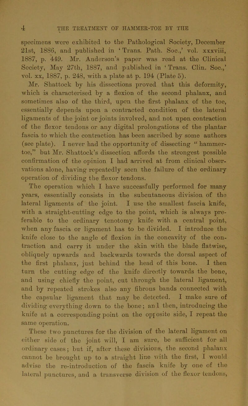 specimens were exhibited to the Pathological Society, December 21st, 18S6, and published in ‘ Trans. Path. Soc.,’ vol. xxxviii, 1887, p. 419. Mr. Anderson’s paper was read at the Clinical Society, May 27th, 1887, and published in ‘ Trans. Clin. Soc.,’ vol. xx, 1887, p. 248, with a plate at p. 194 (Plate 5). Mr. Shattock by his dissections proved that this deformity, which is characterised by a flexion of the second phalanx, and sometimes also of the third, upon the first phalanx of the toe, essentially depends upon a contracted condition of the lateral ligaments of the joint or joints involved, and not upon contraction of the flexor tendons or any digital prolongations of the plantar fascia to which the contraction has been ascribed by some authors (see plate). I never had the opportunity of dissecting “ hammer- toe,” but Mr. Shattock’s dissection affords the strongest possible confirmation of the opinion I had arrived at from clinical obser- vations alone, having repeatedly seen the failure of the ordinary operation of dividing the flexor tendons. The operation which I have successfully performed for many years, essentially consists in the subcutaneous division of the lateral ligaments of the joint. I use the smallest fascia knife, with a straight-cutting edge to the point, which is always pre- ferable to the ordinary tenotomy knife with a central point, when any fascia or ligament has to be divided. I introduce the knife close to the angle of flexion in the concavity of the con- traction and carry it under the skin with the blade flatwise, obliquely upwards and backwards towards the dorsal aspect of the first phalanx, just behind the head of this bone. 1 then turn the cutting edge of the knife directly towards the bone, and using chiefly the point, cut through the lateral ligament, and by repeated strokes also any fibrous bands connected with the capsular ligament that may be detected. I make sure of dividing everything down to the bone; an 1 then, introducing the knife at a corresponding point on the opposite side, I repeat the same operation. These two punctures for the division of the lateral ligament on either side of the joint will, I am sure, be sufficient for all ordinary cases; but if, after these divisions, the second phalanx cannot be brought up to a straight line with the first, I would advise the re-introduction of the fascia knife by one of the lateral punctures, and a transverse division of the flexor tendons,