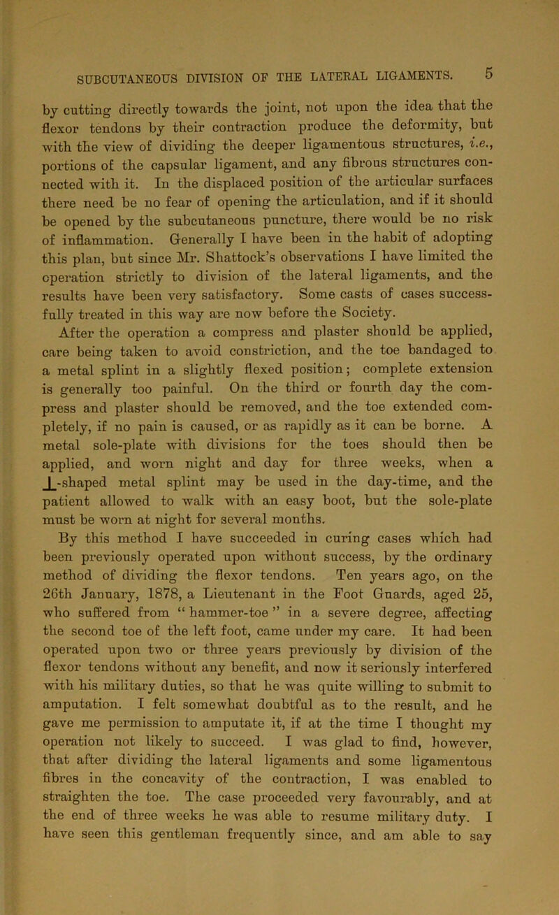 by cutting directly towards tbe joint, not upon the idea that the flexor tendons by their contraction produce the deformity, but with the view of dividing the deeper ligamentous structures, i.e., portions of the capsular ligament, and any fibrous structures con- nected with it. In the displaced position of the articular surfaces there need be no fear of opening the articulation, and if it should be opened by the subcutaneous puncture, there would be no risk of inflammation. Generally I have been in the habit of adopting this plan, but since Mr. Shattock’s observations I have limited the operation strictly to division of the lateral ligaments, and the results have been very satisfactory. Some casts of cases success- fully treated in this way are now before the Society. After the operation a compress and plaster should be applied, care being taken to avoid constriction, and the toe bandaged to a metal splint in a slightly flexed position; complete extension is generally too painful. On the third or fourth day the com- press and plaster should be removed, and the toe extended com- pletely, if no pain is caused, or as rapidly as it can be borne. A metal sole-plate with divisions for the toes should then be applied, and worn night and day for three weeks, when a J_-shaped metal splint may be used in the day-time, and the patient allowed to walk with an easy boot, but the sole-plate must be worn at night for several months. By this method I have succeeded in curing cases which had been previously operated upon without success, by the ordinary method of dividing the flexor tendons. Ten years ago, on the 2Gth January, 1878, a Lieutenant in the Foot Guards, aged 25, who suffered from “ hammer-toe ” in a severe degree, affecting the second toe of the left foot, came tinder my care. It had been operated upon two or three years previously by division of the flexor tendons without any benefit, and now it seriously interfered with his military duties, so that he was quite willing to submit to amputation. I felt somewhat doubtful as to the result, and he gave me permission to amputate it, if at the time I thought my operation not likely to succeed. I was glad to find, however, that after dividing the lateral ligaments and some ligamentous fibres in the concavity of the contraction, I was enabled to straighten the toe. The case proceeded very favourably, and at the end of three weeks he was able to resume military duty. I have seen this gentleman frequently since, and am able to say
