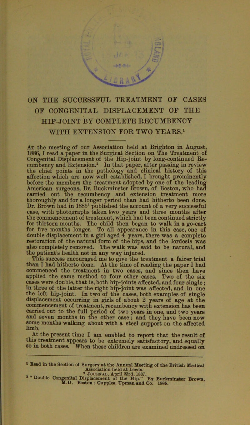 ION THE SUCCESSFUL TREATMENT OF CASES OF CONGENITAL DISPLACEMENT OF THE HIP-JOINT BY COMPLETE RECUMBENCY WITH EXTENSION FOR TWO YEARS.1 2 At the meeting of our Association held at Brighton in August, 1886,1 read a paper in the Surgical Section on The Treatment of Congenital Displacement of the Hip-joint by long-continued Re- cumbency and Extension.3 In that paper, after passing in review the chief points in the pathology and clinical history of this affection which are now well established, I brought prominently before the members the treatment adopted by one of the leading American surgeons, Dr. Buckminster Brown, of Boston, who had carried out the recumbency and extension treatment more thoroughly and for a longer period than had hitherto been done. Dr. Brown had in 18853 published the account of a very successful case, with photographs taken two years and three months after the commencement of treatment, which had been continued strictly for thirteen months. The child then began to walk in a go-cart for five months longer. To all appearance in this case, one of double displacement in a girl aged 4 years, there was a complete restoration of the natural form of the hips, and the lordosis was also completely removed. The walk was said to be natural, and the patient’s health not in any way injured. This success encouraged me to give the treatment a fairer trial than I had hitherto done. At the time of reading the paper I had commenced the treatment in two cases, and since then have applied the same method to four other cases. Two of the six cases were double, that is, both hip-joints affected, and four single; in three of the latter the right hip-joint was affected, and in one the left hip-joint. In two of the cases, both examples of single displacement occurring in girls of about 2 years of age at the commencement of treatment, recumbency with extension has been carried out to the full period of two years in one, and two years and seven months in the other case; and they have been now some months walking about with a steel support on the affected limb. At the present time I am enabled to report that the result of this treatment appears to be extremely satisfactory, and equally so in both cases. When these children are examined undressed on 1 Read in the Section of Surgery at the Annual Meeting of the British Medical Association held at Leeds. 2 Journal. April 23rd, 1887. *  Double Congenital Displacement of the Hip.” By Buckminster Brown, M.D. Boston : Cupplee, Upman and Co. 1886.