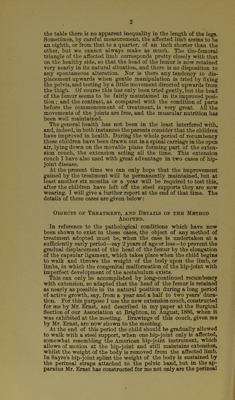 the table there is no apparent inequality in the length of the legs. Sometimes, by careful measurement, the affected limb seems to be an eighth, or from that to a quarter, of an inch shorter than the other, but we cannot always make as much. The ilio-femoral triangle of the affected limb corresponds pretty closely with that on the healthy side, so that the head of the femur is now retained very nearly in its natural situation, and there is no disposition to any spontaneous alteration. Nor is there any tendency to dis- placement upwards when gentle manipulation is tried by fixing the pelvis, and testing by a little movement directed upwards from the thigh. Of course this has only been tried gently, but the head of the femur seems to be fairly maintained in its improved posi- tion ; and the contrast, as compared with the condition of parts before the commencement of treatment, is very great. All the movements of the joints are free, and the muscular nutrition has been well maintained. The general health has not been in the least interfered with, and, indeed, in both instances the parents consider that the children have improved in health. During the whole period of recumbency these children have been drawn out in a spinal carriage in the open air, lying down on the movable plane forming part of the exten- sion couch, the extension acting all the time. This extension couch I have also used with great advantage in two cases of hip- joint disease. At the present time we can only hope that the improvement f;ained by the treatment will be permanently maintained, but at east another six m J be required to test this, wearing. I will give a further report at the end of that time. The details of these cases are given below: Objects of Treatment, and Details of the Method Adopted. In reference to the pathological conditions which have now been shown to exist in these cases, the object of any method of treatment adopted must be, when the case is undertaken at a sufficiently early period—say 2 years of age or less—to prevent the gradual displacement of the head of the femur by the elongation of the capsular ligament, which takes place when the child begins to walk and throws the weight of the body upon the limb, or limbs, in which the congenital malformation of the hip-joint with imperfect development of the acetabulum exists. This can only be accomplished by long-continued recumbency with extension, so adapted that the head of the femur is retained as nearly as possible in its natural position during a long period of active growth, say, from a year and a half to two years’ dura- tion. For this purpose I use the new extension couch, constructed for me by Mr. Ernst, and described in my paper at the Surgical Section of our Association at Brighton, in August, 1886, when it was exhibited at the meeting. Drawings of this couch, given me by Mr. Ernst, are now shown to the meeting. At the end of this period the child should be gradually allowed to walk with a steel support, when one hip-joint only is affected, somewhat resembling the American hip-joint instrument, which allows of motion at the hip-joint and still maintains extension, whilst the weight of the body is removed from the affected limb. In Sayre’s hip-joint splint the weight of the body is sustained by the perineal straps attached to the pelvic band, but in the ap- paratus Mr. Ernst has constructed for me not only are the perineal after the children supports they are now