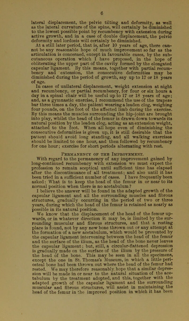 lateral displacement, the pelvic tilting and deformity, as well as the lateral curvature of the spine, will certainly be diminished to the lowest possible point by recumbency with extension during active growth, and in a case of double displacement, the pelvic deformity and lordosis will certainly be diminished. At a still later period, that is, after 10 years of age, there can- not be any reasonable hope of much improvement so far as the articulation is concerned, except in favourable cases, by the sub- cutaneous operation which I have proposed, in the hope of obliterating the upper part of the cavity formed by the elongated capsular ligament. By this means, together with partial recum- bency and extension, the consecutive deformities may be diminished during the period of growth, say up to 17 or 18 years of age. In cases of unilateral displacement, weight extension at night and recumbency, or partial recumbency, for four or six hours a day in a spinal chair will be useful up to 17 or 18 years of age; and, as a gymnastic exercise, I recommend the use of the trapeze bar three times a day, the patient wearing a leaden clog, weighing four pounds, on the foot of the affected limb during the exercise. By this means the muscles surrounding the hip-joint are brought into play, whilst the head of the femur is drawn down towards its natural position by the leaden clog, acting as an extension weight, attached to the foot. When all hope even of diminishing the consecutive deformities is given up, it is still desirable that the patient should avoid long standing, and all walking exercises should be limited to one hour, and then followed by recumbency for one hour; exercise for short periods alternating with rest. Permanency of the Improvement. With regard to the permanency of any improvement gained by long-continued recumbency with extension we must expect the profession to remain sceptical until sufficient time has elapsed after the discontinuance of all treatment; and also until it has been tried in a sufficient number of cases. I have frequently been asked: What is to keep the head of the femur in or near to its normal position when there is no acetabulum ? I believe the answer will be found in the adapted growth of the capsular ligament and all the surrounding muscles and fibrous structures, gradually occurring in the period of two or three years, during which the head of the femur is retained as nearly as possible in its natural position. We know that the displacement of the head of the femur up- wards, or in whatever direction it may be, is limited by the sur- rounding muscular and fibrous structures, and that a resting place is found, not by any new bone thrown out or any attempt at the formation of a new acetabulum, which would be prevented by the capsular ligament intervening between the head of the femur and the surface of the ilium, as the head of the bone never leaves the capsular ligament; but, still, a circular-flattened depression is gradually made on the surface of the ilium by the pressure of the head of the bone. This may be seen in all the specimens, except the one in St. Thomas’s Museum, in which a little peri- osteal bone had been thrown out where the head of the femur had rested. We may therefore reasonably hope that a similar depres- sion will be made in or near to the natural situation of the ace- tabulum by the treatment adopted, and this, together with the adapted growth of the capsular ligament and the surrounding muscular and fibrous structures, will assist in maintaining the head of the femur in the improved position in which it has been