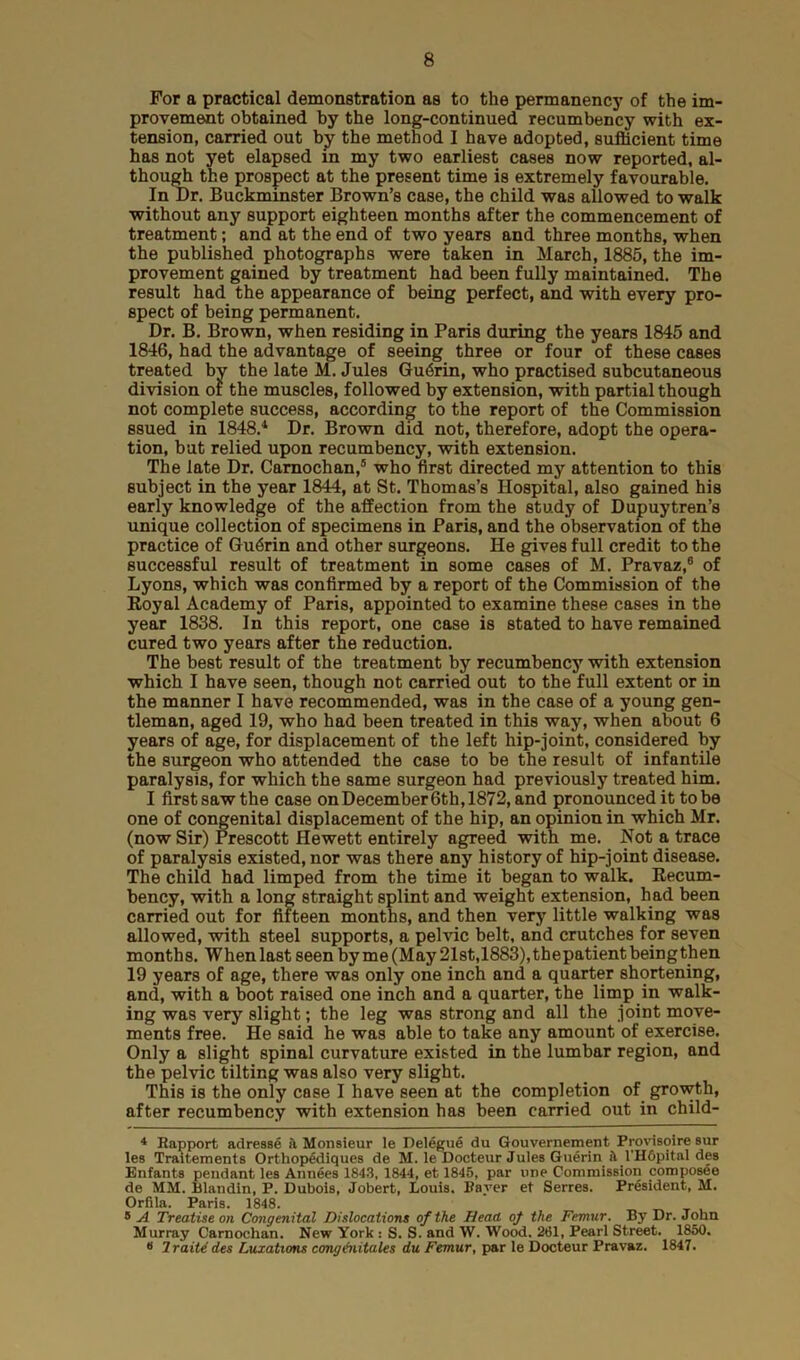 For a practical demonstration as to the permanency of the im- provement obtained by the long-continued recumbency with ex- tension, carried out by the method I have adopted, sufficient time has not yet elapsed in my two earliest cases now reported, al- though the prospect at the present time is extremely favourable. In Dr. Buckminster Brown’s case, the child was allowed to walk without any support eighteen months after the commencement of treatment; and at the end of two years and three months, when the published photographs were taken in March, 1885, the im- provement gained by treatment had been fully maintained. The result had the appearance of being perfect, and with every pro- spect of being permanent. Dr. B. Brown, when residing in Paris during the years 1845 and 1846, had the advantage of seeing three or four of these cases treated by the late M. Jules Gu6rin, who practised subcutaneous division of the muscles, followed by extension, with partial though not complete success, according to the report of the Commission ssued in 1848.1 Dr. Brown did not, therefore, adopt the opera- tion, but relied upon recumbency, with extension. The late Dr. Camochan,4 5 who first directed my attention to this subject in the year 1844, at St. Thomas’s Hospital, also gained his early knowledge of the affection from the study of Dupuytren’s unique collection of specimens in Paris, and the observation of the practice of Guerin and other surgeons. He gives full credit to the successful result of treatment in some cases of M. Pravaz,6 of Lyons, which was confirmed by a report of the Commission of the Royal Academy of Paris, appointed to examine these cases in the year 1838. In this report, one case is stated to have remained cured two years after the reduction. The best result of the treatment by recumbency with extension which I have seen, though not carried out to the full extent or in the manner I have recommended, was in the case of a young gen- tleman, aged 19, who had been treated in this way, when about 6 years of age, for displacement of the left hip-joint, considered by the surgeon who attended the case to be the result of infantile paralysis, for which the same surgeon had previously treated him. I first saw the case on December 6th, 1872, and pronounced it to be one of congenital displacement of the hip, an opinion in which Mr. (now Sir) Prescott Hewett entirely agreed with me. Not a trace of paralysis existed, nor was there any history of hip-joint disease. The child had limped from the time it began to walk. Recum- bency, with a long straight splint and weight extension, had been carried out for fifteen months, and then very little walking was allowed, with steel supports, a pelvic belt, and crutches for seven months. When last seen by me (May 21st,1883), thepatient being then 19 years of age, there was only one inch and a quarter shortening, and, with a boot raised one inch and a quarter, the limp in walk- ing was very slight; the leg was strong and all the joint move- ments free. He said he was able to take any amount of exercise. Only a slight spinal curvature existed in the lumbar region, and the pelvic tilting was also very slight. This is the only case I have seen at the completion of growth, after recumbency with extension has been carried out in child- 4 Rapport adresse ii Monsieur le Delegue du Gouvernement Provisoire sur les Traitements Orthopediques de M. le Docteur Jules Guerin il l'H6pital des Enfants pendant les Annees 1843, 1844, et 1845, par one Commission composee de MM. Blandin, P. Dubois, Jobert, Louis. Raver et Serres. President, M. Orfila. Paris. 1848. * A Treatise on Congenital Dislocations of the Head of the Femur. By Dr. John Murray Carnochan. New York : S. S. and W. Wood, 261, Pearl Street. 1850. « Iraite des Luxations congenitales du Femur, par le Docteur Pravaz. 1847.