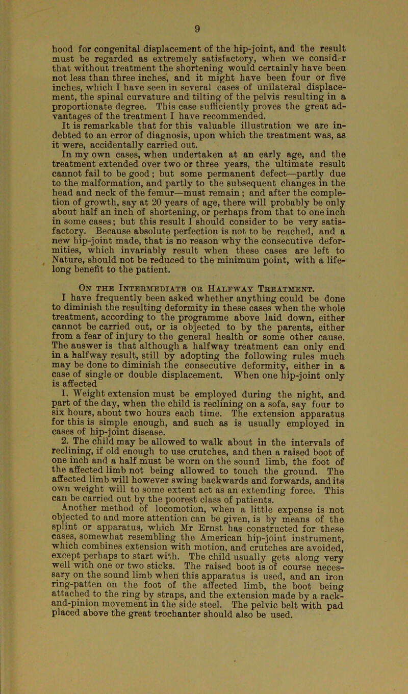 hood for congenital displacement of the hip-joint, and the result must be regarded as extremely satisfactory, -when we considrr that without treatment the shortening would certainly have been not less than three inches', and it might have been four or five inches, which I have seen in several cases of unilateral displace- ment, the spinal curvature and tilting of the pelvis resulting in a proportionate degree. This case sufficiently proves the great ad- vantages of the treatment I have recommended. It is remarkable that for this valuable illustration we are in- debted to an error of diagnosis, upon which the treatment was, as it were, accidentally carried out. In my own cases, when undertaken at an early age, and the treatment extended over two or three years, the ultimate result cannot fail to be good; but some permanent defect—partly due to the malformation, and partly to the subsequent changes in the head and neck of the femur—must remain; and after the comple- tion of growth, say at 20 years of age, there will probably be only about half an inch of shortening, or perhaps from that to one inch in some cases; but this result I should consider to be very satis- factory. Because absolute perfection is not to be reached, and a new hip-joint made, that is no reason why the consecutive defor- mities, which invariably result when these cases are left to Nature, should not be reduced to the minimum point, with a life- long benefit to the patient. On the Intermediate or Halfway Treatment. I have frequently been asked whether anything could be done to diminish the resulting deformity in these cases when the whole treatment, according to the programme above laid down, either cannot be carried out, or is objected to by the parents, either from a fear of injury to the general health or some other cause. The answer is that although a halfway treatment can only end in a halfway result, still by adopting the following rules much may be done to diminish the consecutive deformity, either in a case of single or double displacement. When one hip-joint only is affected 1. Weight extension must be employed during the night, and part of the day, when the child is reclining on a sofa, say four to six hours, about two hours each time. The extension apparatus for this is simple enough, and such as is usually employed in cases of hip-joint disease. 2. The child may be allowed to walk about in the intervals of reclining, if old enough to use crutches, and then a raised boot of one inch and a half must be worn on the sound limb, the foot of the affected limb not being allowed to touch the ground. The affected limb will however swing backwards and forwards, and its own weight will to some extent act as an extending force. This can be carried out by the poorest class of patients. Another method of locomotion, when a little expense is not objected to and more attention can be given, is by means of the splint or apparatus, which Mr Ernst has constructed for these cases, somewhat resembling the American hip-joint instrument, which combines extension with motion, and crutches are avoided, except perhaps to start with. The child usually gets along very well with one or two sticks. The raised boot is of course neces- sary on the sound limb when this apparatus is used, and an iron ring-patten on the foot of the affected limb, the boot being attached to the ring by straps, and the extension made by a rack- and-pinion movement in the side steel. The pelvic belt with pad placed above the great trochanter should also be used.