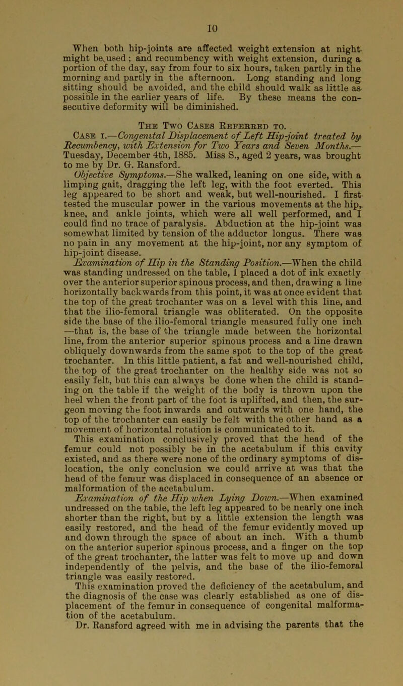 When both hip-joints are affected weight extension at night- might bemused ; and recumbency with weight extension, during a portion of the day, say from four to six hours, taken partly in the morning and partly in the afternoon. Long standing and long sitting should be avoided, and the child should walk as little as possible in the earlier years of life. By these means the con- secutive deformity will be diminished. The Two Cases Referred to. Case i.—Congenital Displacement of Left Hip-joint treated by Recumbency, with Extension for Two Years and Seven Months.— Tuesday, December 4th, 1885. Miss S., aged 2 years, was brought to me by Dr. G. Ransford. Objective Symptoms.—She walked, leaning on one side, with a limping gait, dragging the left leg, with the foot everted. This leg appeared to be short and weak, but well-nourished. I first tested the muscular power in the various movements at the hip* knee, and ankle joints, which were all well performed, and I could find no trace of paralysis. Abduction at the hip-joint was somewhat limited by tension of the adductor longus. There was no pain in any movement at the hip-joint, nor any symptom of hip-joint disease. Examination of Hip in the Standing Position.—When the child was standing undressed on the table, i placed a dot of ink exactly over the anterior superior spinous process, and then, drawing a line horizontally backwards from this point, it was at once evident that the top of the great trochanter was on a level with this line, and that the ilio-femoral triangle was obliterated. On the opposite side the base of the ilio-femoral triangle measured fully one inch —that is, the base of the triangle made between the horizontal line, from the anterior superior spinous process and a line drawn obliquely downwards from the same spot to the top of the great trochanter. In this little patient, a fat and well-nourished child, the top of the great trochanter on the healthy side was not so easily felt, but this can always be done when the child is stand- ing on the table if the weight of the body is thrown upon the heel when the front part of the foot is uplifted, and then, the sur- geon moving the foot inwards and outwards with one hand, the top of the trochanter can easily be felt with the other hand as a movement of horizontal rotation is communicated to it. This examination conclusively proved that the head of the femur could not possibly be in the acetabulum if this cavity existed, and as there were none of the ordinary symptoms of dis- location, the only conclusion we could arrive at was that the head of the femur was displaced in consequence of an absence or malformation of the acetabulum. Examination of the Hip when Lying Down.—When examined undressed on the table, the left leg appeared to be nearly one inch shorter than the right, but by a little extension the length was easily restored, and the head of the femur evidently moved up and down through the space of about an inch. With a thumb on the anterior superior spinous process, and a finger on the top of the great trochanter, the latter was felt to move up and down independently of the pelvis, and the base of the ilio-femoral triangle was easily restored. This examination proved the deficiency of the acetabulum, and the diagnosis of the case was clearly established as one of dis- placement of the femur in consequence of congenital malforma- tion of the acetabulum. Dr. Ransford agreed with me in advising the parents that the