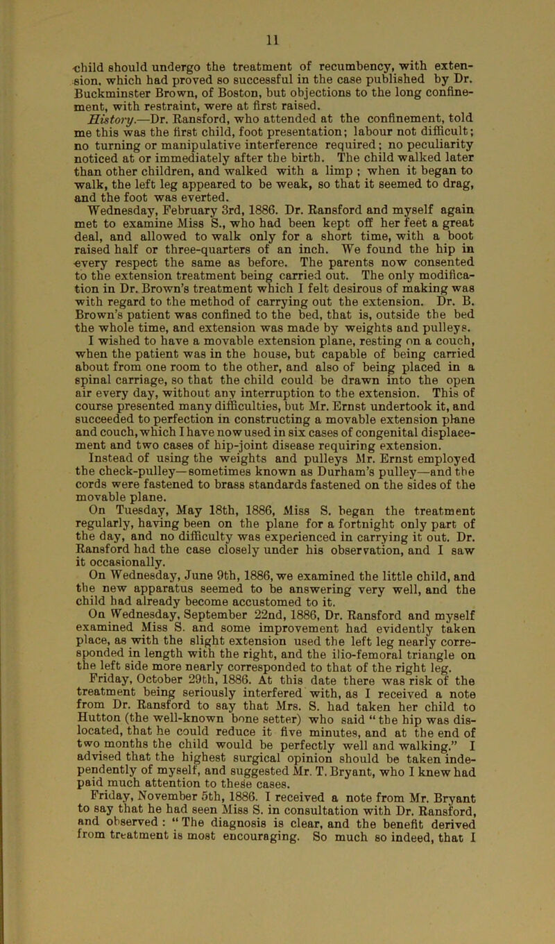 -child, should undergo the treatment of recumbency, with exten- sion. which had proved so successful in the case published by Dr. Buckminster Brown, of Boston, but objections to the long confine- ment, with restraint, were at first raised. History.—Dr. Ransford, who attended at the confinement, told me this was the first child, foot presentation; labour not difficult; no turning or manipulative interference required; no peculiarity noticed at or immediately after tbe birth. The child walked later than other children, and walked with a limp ; when it began to walk, the left leg appeared to be weak, so that it seemed to drag, and the foot was everted. Wednesday, February 3rd, 1886. Dr. Ransford and myself again met to examine Miss S., who had been kept off her feet a great deal, and allowed to walk only for a short time, with a boot raised half or three-quarters of an inch. We found the hip in ■every respect the same as before. The parents now consented to the extension treatment being carried out. The only modifica- tion in Dr. Brown’s treatment which I felt desirous of making was with regard to the method of carrying out the extension. Dr. B. Brown’s patient was confined to the bed, that is, outside the bed the whole time, and extension was made by weights and pulleys. I wished to have a movable extension plane, resting on a couch, when the patient was in the bouse, but capable of being carried about from one room to the other, and also of being placed in a spinal carriage, so that the child could be drawn into the open air every day, without any interruption to the extension. This of course presented many difficulties, but Mr. Ernst undertook it, and succeeded to perfection in constructing a movable extension plane and couch, which I have nowused in six cases of congenital displace- ment and two cases of hip-joint disease requiring extension. Instead of using the weights and pulleys Mr. Ern3t employed the check-pulley—sometimes known as Durham’s pulley—and the cords were fastened to brass standards fastened on the sides of the movable plane. On Tuesday, May 18th, 1886, Miss S. began the treatment regularly, having been on the plane for a fortnight only part of the day, and no difficulty was experienced in carrying it out. Dr. Ransford had the case closely under his observation, and I saw it occasionally. On Wednesday, June 9th, 1886, we examined the little child, and the new apparatus seemed to be answering very well, and the child had already become accustomed to it. On Wednesday, September 22nd, 1886, Dr. Ransford and myself examined Miss S. and some improvement had evidently taken place, as with the slight extension used the left leg nearly corre- sponded in length with the right, and the ilio-femoral triangle on the left side more nearly corresponded to that of the right leg. Friday, October 29th, 1886. At this date there was risk of the treatment being seriously interfered with, as I received a note from Dr. Ransford to say that Mrs. S. had taken her child to Hutton (the well-known bone setter) who said “ tbe hip was dis- located, that he could reduce it five minutes, and at the end of two.months the child would be perfectly well and walking.” I advised that the highest surgical opinion should be taken inde- pendently of myself, and suggested Mr. T, Bryant, who I knew had paid much attention to these cases. Friday, November 5th, 1886. I received a note from Mr. Bryant to say that he had seen Miss S. in consultation with Dr. Ransford, and observed : “ The diagnosis is clear, and the benefit derived from treatment is most encouraging. So much so indeed, that I
