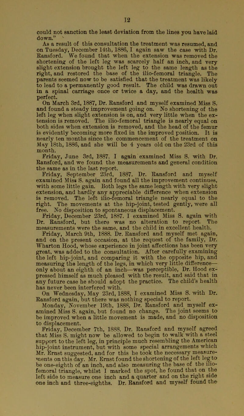 could not sanction the least deviation from the lines you have laid down.” ' As a result of this consultation the treatment was resumed, and on Tuesday, December 14th, 1886, I again saw the case with Dr. Eansford. We found that when the extension was removed the shortening of the left leg was scarcely half an inch, and very slight extension brought the left leg to the same length as the right, and restored the base of the ilio-femoral triangle. The parents seemed now to be satisfied that the treatment was likely to lead to a permanently good result. The child was drawn out in a spinal carriage once or twice a day, and the health was perfect. On March 3rd, 1887, Dr. Ransford and myself examined Miss S. and found a steady improvement going on. No shortening of the left leg when slight extension is on, and very little when the ex- tension is removed. The ilio-femoral triangle is nearly equal on both sides when extension is removed, and the head of the femur is evidently becoming more fixed in the improved position. It is nearly ten months since the commencement of the treatment on May 18th, 1886, and she will be 4 years old on the 23rd of this month. Friday, June 3rd, 1887. I again examined Miss S. with Dr. Ransford, and we found the measurements and general condition the same as in the last report. Friday, September 23rd, 1887. Dr. Ransford and myself examined Miss S. again and found all the improvement continues, with some little gain. Both legs the same length with very slight extension, and hardly any appreciable difference when extension is removed. The left ilio-femoral triangle nearly equal to the right. The movements at the hip-joint, tested gently, were all free. No disposition to spontaneous displacement. Friday, December 23rd, 1887. I examined Miss S. again with Dr. Ransford, but there was no alteration to report. The measurements were the same, and the child in excellent health. Friday, March 9th, 1888. Dr. Ransford and myself met again, and on the present occasion, at the request of the family, Dr. Wharton Hood, whose experience in joint affections has been very great, was added to the consultation. After carefully examining the left hip-joint, and comparing it with the opposite hip, and measuring the length of the legs, in which very little difference— only about an eighth of an inch—was perceptible, Dr. Hood ex- pressed himself as much pleased with the result, and said that in any future case he should adopt the practice. The child’s health has never been interfered with. On Wednesday, May 23rd, 1888, I examined Miss S. with Dr. Ransford again, but there was nothing special to report. Monday, November 19th, 1888, Dr. Ransford and myself ex- amined Miss S. again, but found no change. The joint seems to be improved when a little movement is made, and no disposition to displacement. Friday, December 7th, 1888. Dr. Ransford and myself agreed that Miss S. might now be allowed to begin to walk with a steel support to the left leg, in principle much resembling the American hip-joint instrument, but with some special arrangements which Mr. Ernst suggested, and for this he took the necessary measure- ments on this day. Mr. Ernst found the shortening of the left leg to be one-eighth of an inch, and also measuring the base of the ilio- femoral triangle, whilst I marked the spot, he found that on the left side to measure one inch and a quarter and on the right side one inch and three-eighths. Dr. Ransford and myself found the