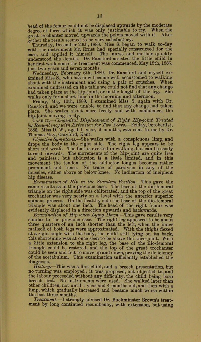 head of the femur could not be displaced upwards by the moderate degree of force which it was only justifiable to try. When the great trochanter moved upwards the pelvis moved with it. Alto- gether the result seemed to be very satisfactory. Thursday, December 20th, 1888. Miss S. began to walk to-day with the instrument Mr. Ernst had specially constructed for the case, and applied it himself. The nurse and mother quickly understood the details. Dr. Hansford assisted the little child in her first walk since the treatment was commenced, May 18th, 1880, just two years and seven months. Wednesday, February 6th, 1889. Dr. Ransford and myself ex- amined Miss S.. who has now become well accustomed to walking about with the instrument and using a pair of crutches. When examined undressed on the table we could not find that any change had taken place at the hip-joint, or in the length of the leg. She walks only for a short time in the morning and afternoon. Friday, May 10th, 1889. I examined Miss S. again with Dr. Ransford, and we were unable to find that any change had taken place. She walks about more freely and with confidence, the hip-joint moving freely. Case ii.—Congenital Displacement of Right Hip-joint Treated by Recumbency with Extension for Two Years.—Friday, October 1st, 1886. Miss D. W., aged 1 year, 9 months, was sent to me by Dr. Thomas May, Crayford, Kent. Objective Symptoms.—She walks with a conspicuous limp, and drops the body to the right side. The right leg appears to be short and weak. The foot is everted in walking, but can be easily turned inwards. The movements of the hip-joint are quite free and painless; but abduction is a little limited, and in this movement the tendon of the adductor longus becomes rather prominent and tense. No trace of paralysis in any of the muscles, either above or below knee. No indication of incipient hip disease. Examination of Hip in the Standing Position.—This gave the same results as in the previous case. The base of the ilio-femoral triangle on the right side was obliterated, and the top of the great trochanter was very nearly on a level with the anterior superior spinous process. On the healthy side the base of the ilio-femoral triangle was about one inch. The head of the right femur was evidently displaced in a direction upwards and backwards. Examination of Hip when Lying Down.—This gave results very similar to the previous case. The right leg appeared to be about three quarters of an inch shorter than the left, when the inner malleoli of both legs were approximated. With the thighs flexed at a right angle with the body, the child still lying on its back, this shortening was at once seen to be above the knee-joint. With a little extension to the right leg, the base of the ilio-femoral triangle could be restored, and the top of the great trochanter could be seen and felt to move up and down, proving the deficiency of the acetabulum. This examination sufficiently established the diagnosis. History.—This was a first child, and a breech presentation, but no turning was employed; it was proposed, but objected to, and the labour proceeded without any difficulty, the child being bom breech first. No instruments were used. She walked later than other children, not until 1 year and 4 months old, and then with a limp, which gradually increased and became much worse within the last three months. Treatment.—I strongly advised Dr. Buckminster Brown’s treat- ment by long continued recumbency, with extension, but using