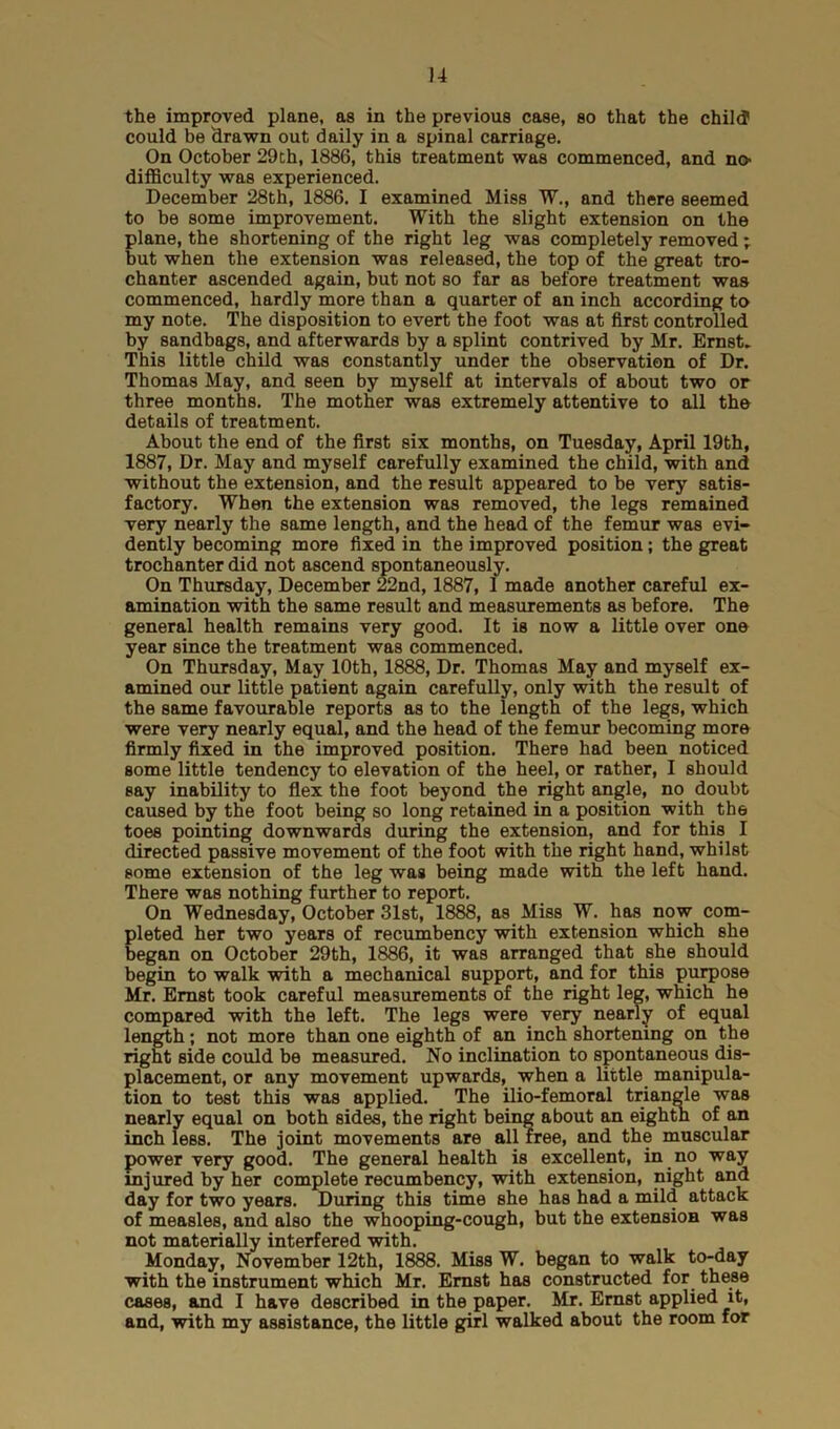 the improved plane, as in the previous case, so that the child could be drawn out daily in a spinal carriage. On October 29th, 1886, this treatment was commenced, and no> difficulty was experienced. December 28th, 1886. I examined Miss W., and there seemed to be some improvement. With the slight extension on the plane, the shortening of the right leg was completely removed; but when the extension was released, the top of the great tro- chanter ascended again, but not so far as before treatment was commenced, hardly more than a quarter of an inch according to my note. The disposition to evert the foot was at first controlled by sandbags, and afterwards by a splint contrived by Mr. Ernst* This little child was constantly under the observation of Dr. Thomas May, and seen by myself at intervals of about two or three months. The mother was extremely attentive to all the details of treatment. About the end of the first six months, on Tuesday, April 19th, 1887, Dr. May and myself carefully examined the child, with and without the extension, and the result appeared to be very satis- factory. When the extension was removed, the legs remained very nearly the same length, and the head of the femur was evi- dently becoming more fixed in the improved position; the great trochanter did not ascend spontaneously. On Thursday, December 22nd, 1887, 1 made another careful ex- amination with the same result and measurements as before. The general health remains very good. It is now a little over one year since the treatment was commenced. On Thursday, May 10th, 1888, Dr. Thomas May and myself ex- amined our little patient again carefully, only with the result of the same favourable reports as to the length of the legs, which were very nearly equal, and the head of the femur becoming more firmly fixed in the improved position. There had been noticed some little tendency to elevation of the heel, or rather, I should say inability to flex the foot beyond the right angle, no doubt caused by the foot being so long retained in a position with the toes pointing downwards during the extension, and for this I directed passive movement of the foot with the right hand, whilst some extension of the leg was being made with the left hand. There was nothing further to report. On Wednesday, October 31st, 1888, as Miss W. has now com- pleted her two years of recumbency with extension which she began on October 29th, 1886, it was arranged that she should begin to walk with a mechanical support, and for this purpose Mr. Ernst took careful measurements of the right leg, which he compared with the left. The legs were very nearly of equal length; not more than one eighth of an inch shortening on the right side could be measured. No inclination to spontaneous dis- placement, or any movement upwards, when a little manipula- tion to test this was applied. The ilio-femoral triangle was nearly equal on both sides, the right being about an eighth of an inch less. The joint movements are all free, and the muscular power very good. The general health is excellent, in no way injured by her complete recumbency, with extension, night and day for two years. During this time she has had a mild attack of measles, and also the whooping-cough, but the extension was not materially interfered with. Monday, November 12th, 1888. Miss W. began to walk to-day with the instrument which Mr. Ernst has constructed for these cases, and I have described in the paper. Mr. Ernst applied it, and, with my assistance, the little girl walked about the room for