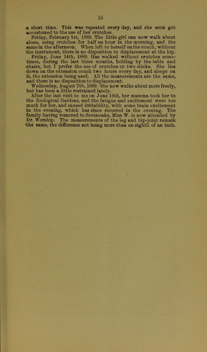 a short time. This was repeated every day, and she soon got accustomed to the use of her crutches. Friday, February 1st, 1889. The little girl can now walk about alone, using crutches for half an hour in the morning, and the same in the afternoon. When left to herself on the couch, without the instrument, there is no disposition to displacement at the hip. Friday, June 14th, 1889. Has walked without crutches some- times, during the last three months, holding by the table and •chairs, but I prefer the use of crutches or two sticks. She lies down on the extension couch two hours every day, and sleeps on it, the extension being used. All the measurements are the same, and there is no disposition to displacement. Wednesday, August 7th, 1889. She now walks about more freely, but has been a little restrained lately. After the last visit to me on June 14th, her mamma took her to the Zoological Gardens, and the fatigue and excitement were too much for her, and caused irritability, with some brain excitement in the evening, which has since recurred in the evening. The family haying removed to Sevenoaks, Miss W. is now attended by Dr. Worship. The measurements of the leg and hip-joint remain 'the same, the difference not being more than an eighth of an inch.