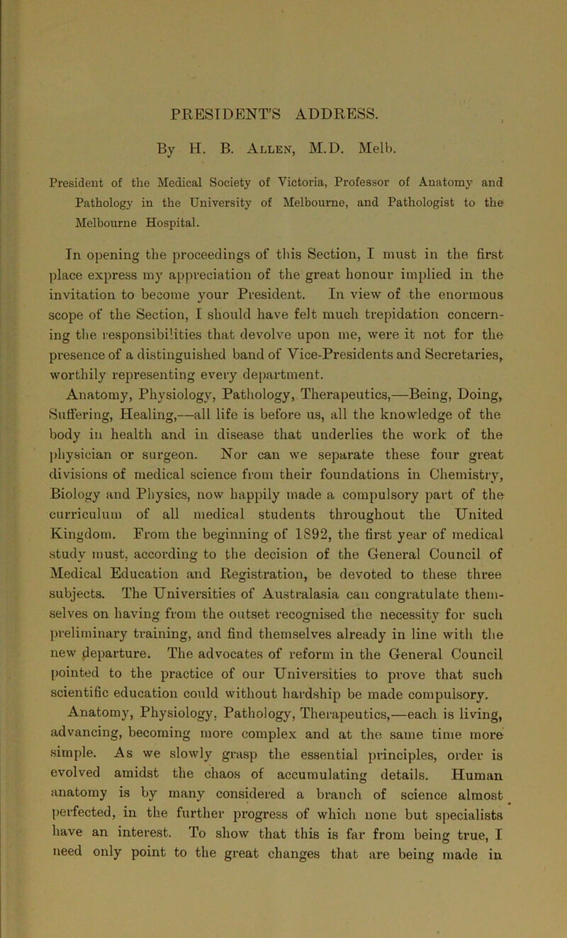 PRESIDENTS ADDRESS. By H. B. Allen, M.D. Melb. President of the Medical Society of Victoria, Professor of Anatomy and Pathology in the University of Melbourne, and Pathologist to the Melbourne Hospital. In opening the proceedings of this Section, I must in the first place express my appreciation of the great honour implied in the invitation to become your President. In view of the enormous scope of the Section, I should have felt much trepidation concern- ing the responsibilities that devolve upon me, were it not for the presence of a distinguished band of Vice-Presidents and Secretaries, worthily representing every department. Anatomy, Physiology, Pathology, Therapeutics,—Being, Doing, Suffering, Healing,—all life is before us, all the knowledge of the body in health and in disease that underlies the work of the physician or surgeon. Nor can we separate these four great divisions of medical science from their foundations in Chemistry, Biology and Physics, now happily made a compulsory part of the curriculum of all medical students throughout the United Kingdom. From the beginning of 1S92, the first year of medical study must, according to the decision of the General Council of Medical Education and Registration, be devoted to these three subjects. The Universities of Australasia can congratulate them- selves on having from the outset recognised the necessity for such preliminary training, and find themselves already in line with the new departure. The advocates of reform in the General Council pointed to the practice of our Universities to prove that such scientific education could without hardship be made compulsory. Anatomy, Physiology, Pathology, Therapeutics,—each is living, advancing, becoming more complex and at the same time more simple. As we slowly grasp the essential principles, order is evolved amidst the chaos of accumulating details. Human anatomy is by many considered a branch of science almost perfected, in the further progress of which none but specialists have an interest. To show that this is far from being true, I need only point to the great changes that are being made in