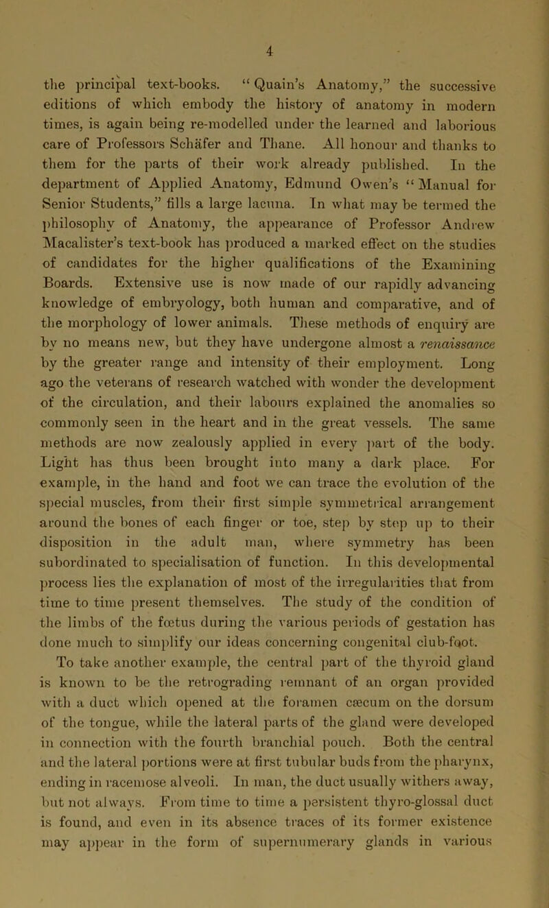 the principal text-books. “ Quain’s Anatomy,” the successive editions of which embody the history of anatomy in modern times, is again being re-modelled under the learned and laborious care of Professors Schafer and Thane. All honour and thanks to them for the parts of their work already published. In the department of Applied Anatomy, Edmund Owen’s “Manual for Senior Students,” fills a large lacuna. In what may be termed the philosophy of Anatomy, the appearance of Professor Andrew Macalister’s text-book has produced a marked effect on the studies of candidates for the higher qualifications of the Examining Boards. Extensive use is now made of our rapidly advancing knowledge of embryology, both human and comparative, and of the morphology of lower animals. These methods of enquiry are by no means new, but they have undergone almost a renaissance by the greater range and intensity of their employment. Long ago the veterans of research watched with wonder the development of the circulation, and their labours explained the anomalies so commonly seen in the heart and in the great vessels. The same methods are now zealously applied in every part of the body. Light has thus been brought into many a dark place. For example, in the hand and foot we can trace the evolution of the special muscles, from their first simple symmetrical arrangement around the bones of each finger or toe, step by step up to their disposition in the adult man, where symmetry has been subordinated to specialisation of function. In this developmental process lies the explanation of most of the irregularities that from time to time present themselves. The study of the condition of the limbs of the foetus during the various periods of gestation has done much to simplify our ideas concerning congenital club-foot. To take another example, the central part of the thyroid gland is known to be the retrograding remnant of an organ provided with a duct which opened at the foramen csecum on the dorsum of the tongue, while the lateral parts of the gland were developed in connection with the fourth branchial pouch. Both the central and the lateral portions were at first tubular buds from the pharynx, ending in racemose alveoli. In man, the duct usually withers away, but not always. From time to time a persistent tbyro-glossal duct is found, and even in its absence traces of its former existence may appear in the form of supernumerary glands in various