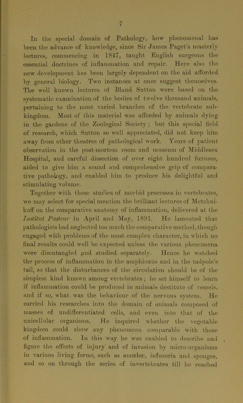 in the special domain of Pathology, how phenomenal has been the advance of knowledge, since Sir James Paget’s masterly lectures, commencing in 1847, taught English surgeons the essential doctrines of inflammation and repair. Here also the new development has been largely dependent on the aid afforded by general biology. Two instances at once suggest themselves. The well known lectures of Bland Sutton were based on the systematic examination of the bodies of twelve thousand animals, pertaining to the most varied branches of the vertebrate sub- kingdom. Most of this material was afforded by animals dying in the gardens of the Zoological Society ; but this special field of research, which Sutton so well appreciated, did not keep him away from other theatres of pathological work. Years of patient observation in the post-mortem room and museum of Middlesex Hospital, and careful dissection of over eight hundred foetuses, aided to give him a sound and comprehensive grip of compara- tive pathology, and enabled him to produce his delightful and stimulating volume. Together with these studies of morbid processes in vertebrates, we may select for special mention the brilliant lectures of Metchni- koff on the comparative anatomy of inflammation, delivered at the Institut Pasteur in April and May, 1891. He lamented that pathologists had neglected too much the comparative method, though engaged with problems of the most complex character, in which no final results could well be expected unless the various phenomena were disentangled find studied separately. Hence he watched the process of inflammation in the amphioxus and in the tadpole’s tail, so that the disturbances of the circulation should be of the simplest kind known among vertebrates; he set himself to learn if inflammation could be produced in animals destitute of vessels, and if so, what was the behaviour of the nervous system. He carried his researches into the domain of animals composed of masses of undifferentiated cells, and even into that of the unicellular organisms. He inquired whether the vegetable kingdom could show any phenomena comparable with those of inflammation. In this way he was enabled to describe and figure the effects of injury' and of invasion by micro-organisms in various living forms, such as amoebae, infusoria and sponges, and so on through the series of invertebrates till he reached
