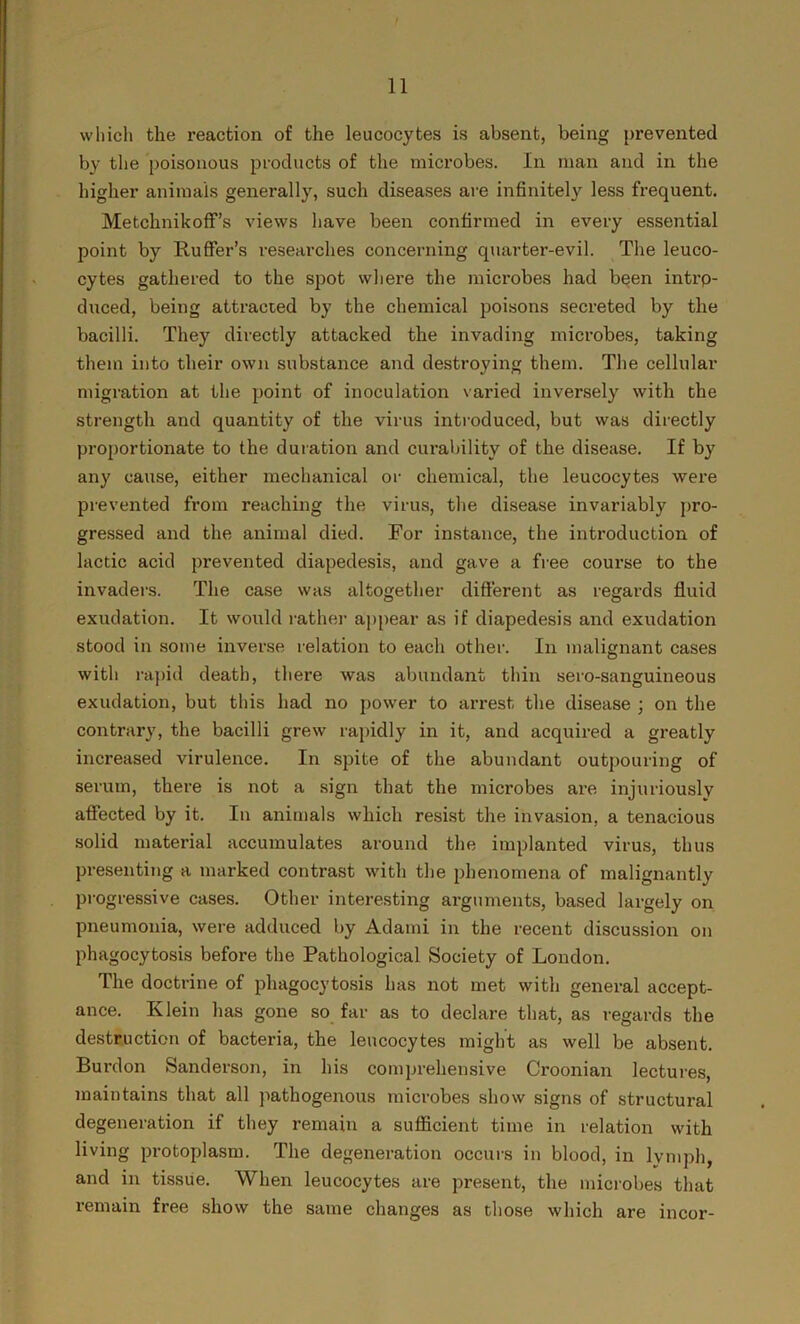 which the reaction of the leucocytes is absent, being prevented by the poisonous products of the microbes. In man and in the higher animals generally, such diseases are infinitely less frequent. Metchnikoff’s views have been confirmed in every essential point by Ruffer’s researches concerning quarter-evil. The leuco- cytes gathered to the spot where the microbes had been intrp- duced, being attracted by the chemical poisons secreted by the bacilli. They directly attacked the invading microbes, taking them into their own substance and destroying them. The cellular migration at the point of inoculation varied inversely with the strength and quantity of the virus introduced, but was directly proportionate to the duration and curability of the disease. If by any cause, either mechanical or chemical, the leucocytes were prevented from reaching the virus, the disease invariably pro- gressed and the animal died. For instance, the introduction of lactic acid prevented diapedesis, and gave a free course to the invaders. The case was altogether different as regards fluid exudation. It would rather appear as if diapedesis and exudation stood in some inverse relation to each other. In malignant cases with rapid death, there was abundant thin sero-sanguineous exudation, but this had no power to arrest the disease ; on the contrary, the bacilli grew rapidly in it, and acquired a greatly increased virulence. In spite of the abundant outpouring of serum, there is not a sign that the microbes are injuriously affected by it. In animals which resist the invasion, a tenacious solid material accumulates around the implanted virus, thus presenting a marked contrast with the phenomena of malignantly progressive cases. Other interesting arguments, based largely on pneumonia, were adduced by Adami in the recent discussion on phagocytosis before the Pathological Society of London. The doctrine of phagocytosis has not met with general accept- ance. Klein has gone so far as to declare that, as regards the destruction of bacteria, the leucocytes might as well be absent. Burdon Sanderson, in his comprehensive Croonian lectures, maintains that all pathogenous microbes show signs of structural degeneration if they remain a sufficient time in relation with living protoplasm. The degeneration occurs in blood, in lymph, and in tissue. When leucocytes are present, the microbes that remain free show the same changes as those which are incor-
