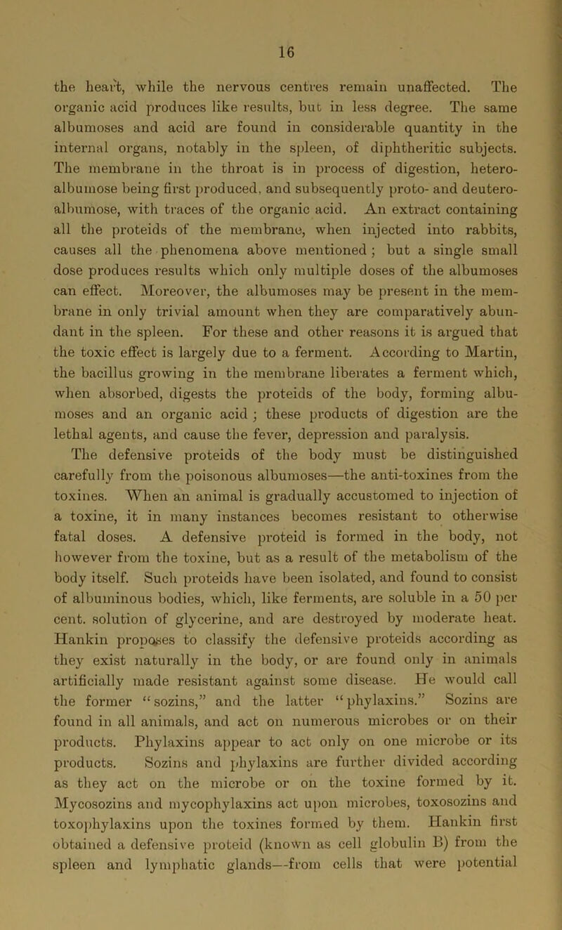 the heart, while the nervous centres remain unaffected. The organic acid produces like results, but in less degree. The same albumoses and acid are found in considerable quantity in the internal organs, notably in the spleen, of diphtheritic subjects. The membrane in the throat is in process of digestion, hetero- albumose being first produced, and subsequently proto- and deutero- albumose, with traces of the organic acid. An extract containing all the proteids of the membrane, when injected into rabbits, causes all the phenomena above mentioned; but a single small dose produces results which only multiple doses of the albumoses can effect. Moreover, the albumoses may be present in the mem- brane in only trivial amount when they are comparatively abun- dant in the spleen. For these and other reasons it is argued that the toxic effect is largely due to a ferment. According to Martin, the bacillus growing in the membrane liberates a ferment which, when absorbed, digests the proteids of the body, forming albu- moses and an organic acid ; these products of digestion are the lethal agents, and cause the fever, depression and paralysis. The defensive proteids of the body must be distinguished carefully from the poisonous albumoses—the anti-toxines from the toxines. When an animal is gradually accustomed to injection of a toxine, it in many instances becomes resistant to otherwise fatal doses. A defensive proteid is formed in the body, not however from the toxine, but as a result of the metabolism of the body itself. Such proteids have been isolated, and found to consist of albuminous bodies, which, like ferments, are soluble in a 50 per- cent. solution of glycerine, and are destroyed by moderate heat. Hankin proposes to classify the defensive proteids according as they exist naturally in the body, or are found only in animals artificially made resistant against some disease. He would call the former “ sozins,” and the latter “ phylaxins.” Sozins are found in all animals, and act on numerous microbes or on their products. Phylaxins appear to act only on one microbe or its products. Sozins and phylaxins are further divided according as they act on the microbe or on the toxine formed by it. Mycosozins and mycophylaxins act upon microbes, toxosozins and toxophylaxins upon the toxines formed by them. Hankin first obtained a defensive proteid (known as cell globulin B) from the spleen and lymphatic glands—from cells that were potential