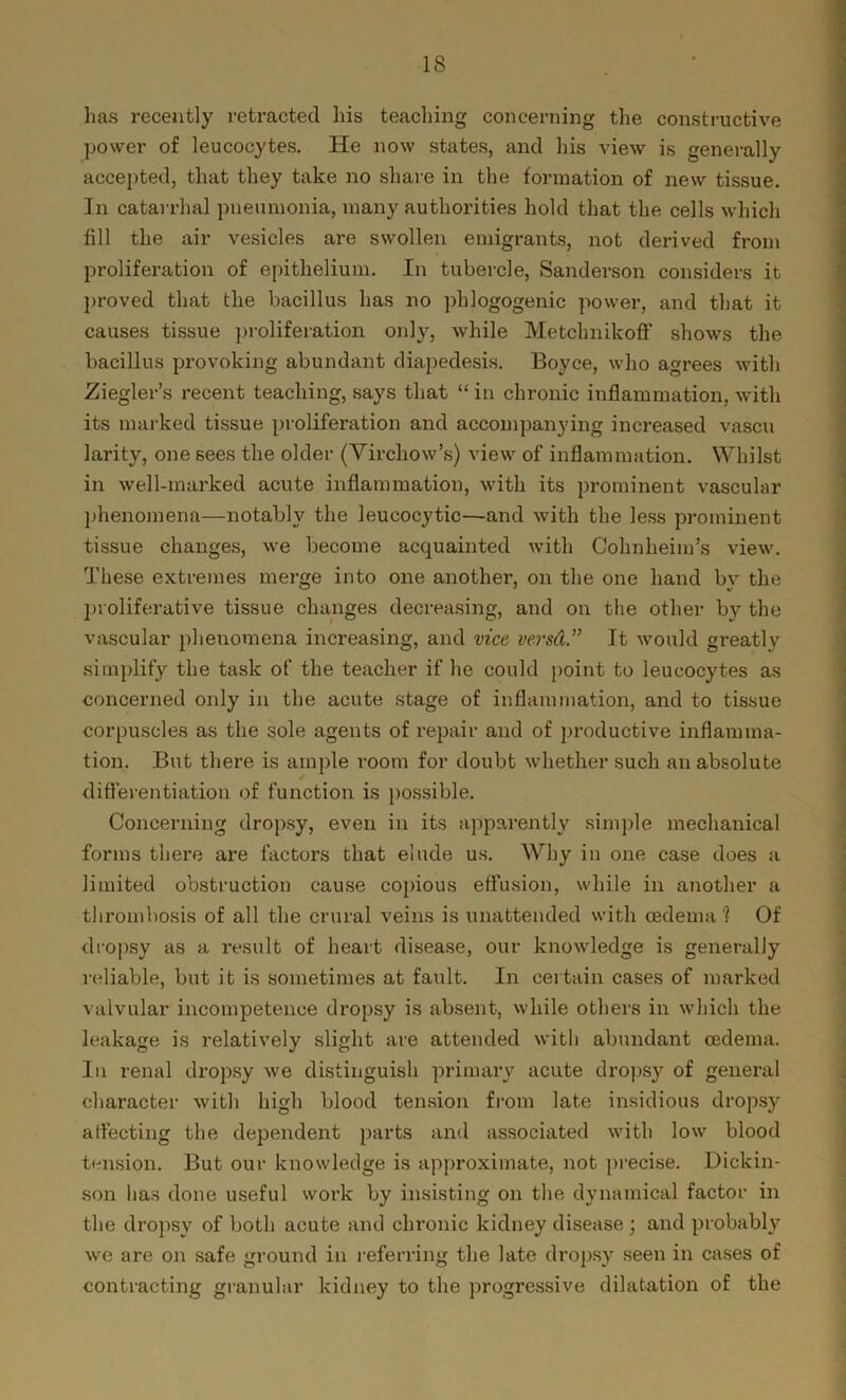has recently retracted his teaching concerning the constructive power of leucocytes. He now states, and his view is generally accepted, that they take no share in the formation of new tissue. In catarrhal pneumonia, many authorities hold that the cells which fill the air vesicles are swollen emigrants, not derived from proliferation of epithelium. In tubercle, Sanderson considers it proved that the bacillus has no phlogogenic power, and that it causes tissue proliferation only, while Metchnikoff shows the bacillus provoking abundant diapedesis. Boyce, who agrees with Ziegler’s recent teaching, says that “in chronic inflammation, with its marked tissue proliferation and accompanying increased vascu larity, one sees the older (Virchow’s) view of inflammation. Whilst in well-marked acute inflammation, with its prominent vascular phenomena—notably the leucocytic—-and with the less prominent tissue changes, we become acquainted with Cohnheim’s view. These extremes merge into one another, on the one hand by the proliferative tissue changes decreasing, and on the other by the vascular phenomena increasing, and vice versd.” It would greatly simplify the task of the teacher if he could point to leucocytes as concerned only in the acute stage of inflammation, and to tissue corpuscles as the sole agents of repair and of productive inflamma- tion. But there is ample room for doubt whether such an absolute differentiation of function is possible. Concerning dropsy, even in its apparently simple mechanical forms there are factors that elude us. Why in one case does a limited obstruction cause copious effusion, while in another a thrombosis of all the crural veins is unattended with oedema 1 Of dropsy as a result of heart disease, our knowledge is generally reliable, but it is sometimes at fault. In certain cases of marked valvular incompetence dropsy is absent, while others in which the leakage is relatively slight are attended with abundant oedema. In renal dropsy we distinguish primary acute dropsy of general character with high blood tension from late insidious dropsy affecting the dependent parts and associated with low blood tension. But our knowledge is approximate, not precise. Dickin- son lias done useful work by insisting on the dynamical factor in the dropsy of both acute and chronic kidney disease ; and probably we are on safe ground in referring the late dropsy seen in cases of contracting granular kidney to the progressive dilatation of the