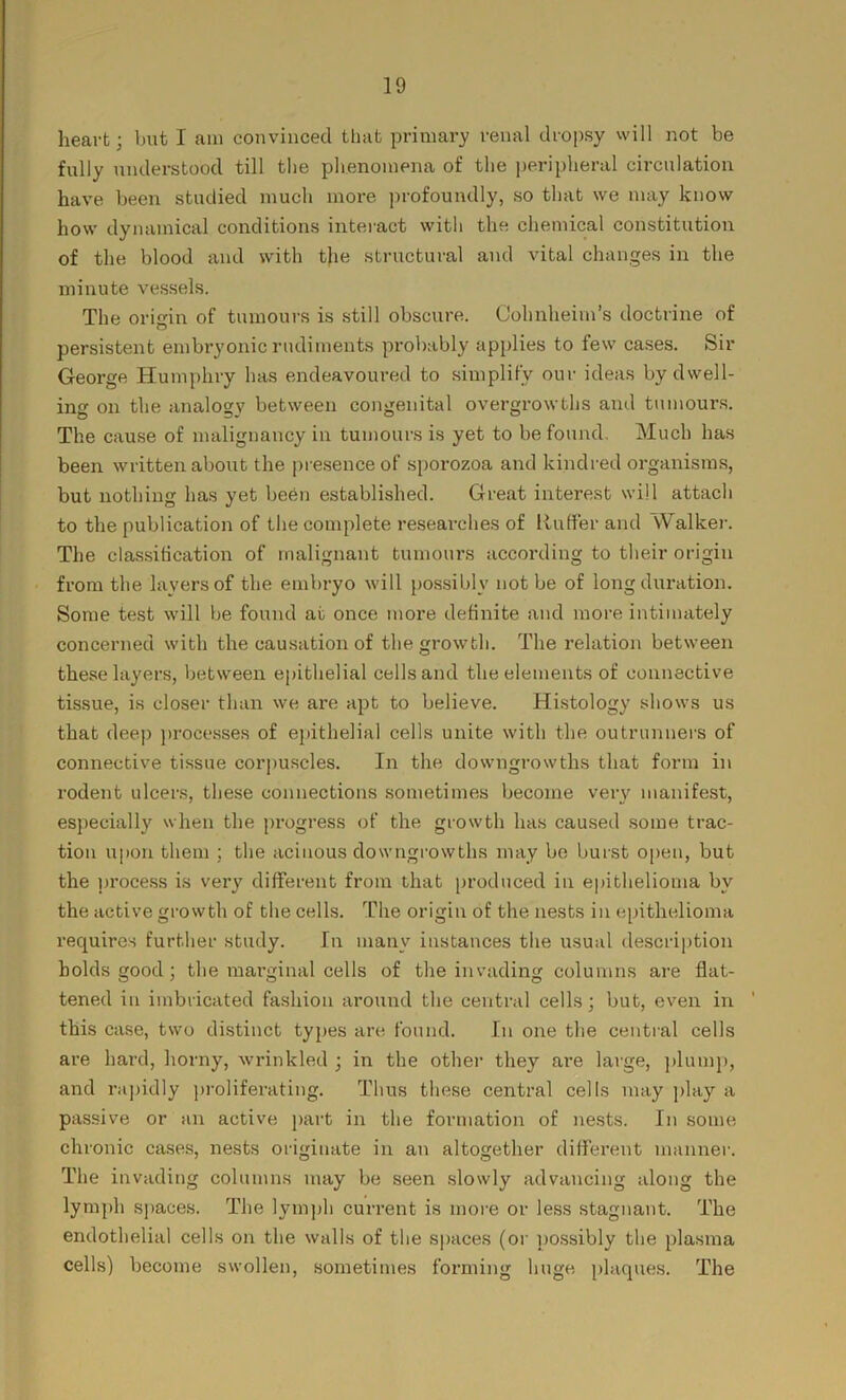heart; but I am convinced that primary renal dropsy will not be fully understood till the phenomena of the peripheral circulation have been studied much more profoundly, so that we may know how dynamical conditions interact with the chemical constitution of the blood and with the structural and vital changes in the minute vessels. The origin of tumours is still obscure. Oohnheim’s doctrine of persistent embryonic rudiments probably applies to few cases. Sir George Humphry has endeavoured to simplify our ideas by dwell- ing on the analogy between congenital overgrowths and tumours. The cause of malignancy in tumours is yet to be found. Much has been written about the presence of sporozoa and kindred organisms, but nothing has yet been established. Great interest will attach to the publication of the complete researches of Ruffer and Walker. The classification of malignant tumours according to their origin from the layers of the embryo will possibly not be of long duration. Some test will be found at once more definite and more intimately concerned with the causation of the growth. The relation between these layers, between epithelial cells and the elements of connective tissue, is closer than we are apt to believe. Histology shows us that deep processes of epithelial cells unite with the outrunners of connective tissue corpuscles. In the downgrowths that form in rodent ulcers, these connections sometimes become very manifest, especially when the progress of the growth has caused some trac- tion upon them ; the acinous downgrowths may be burst open, but the process is very different from that produced in epithelioma by the active growth of the cells. The origin of the nests in epithelioma requires further study. In many instances the usual description holds good ; the marginal cells of the invading columns are flat- tened in imbricated fashion around the central cells; but, even in this case, two distinct types are found. In one the central cells are hard, horny, wrinkled ; in the other they are large, plump, and rapidly proliferating. Thus these central cells may play a passive or an active part in the formation of nests. In some chronic cases, nests originate in an altogether different manner. The invading columns may be seen slowly advancing along the lymph spaces. The lymph current is more or less stagnant. The endothelial cells on the walls of the spaces (or possibly the plasma cells) become swollen, sometimes forming huge plaques. The