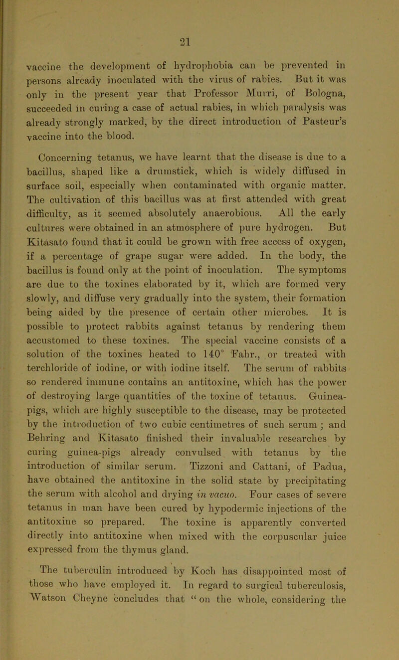 vaccine the development of hydrophobia can be prevented in persons already inoculated with the virus of rabies. But it was only in the present year that Professor Murri, of Bologna, succeeded in curing a case of actual rabies, in which paralysis was already strongly marked, by the direct introduction of Pasteur’s vaccine into the blood. Concerning tetanus, we have learnt that the disease is due to a bacillus, shaped like a drumstick, which is widely diffused in surface soil, especially when contaminated with organic matter. The cultivation of this bacillus was at first attended with great difficulty, as it seemed absolutely anaerobious. All the early cultures were obtained in an atmosphere of pure hydrogen. But Kitasato found that it could be grown with free access of oxygen, if a percentage of grape sugar were added. In the body, the bacillus is found only at the point of inoculation. The symptoms are due to the toxines elaborated by it, which are formed very slowly, and diffuse very gradually into the system, their formation being aided by the presence of certain other microbes. It is possible to protect rabbits against tetanus by rendering them accustomed to these toxines. The special vaccine consists of a solution of the toxines heated to 140° Falir., or treated with terchloride of iodine, or with iodine itself. The serum of rabbits so rendered immune contains an antitoxine, which has the power of destroying large quantities of the toxine of tetanus. Guinea- pigs, which are highly susceptible to the disease, may be protected by the introduction of two cubic centimetres of such serum ; and Behring and Kitasato finished their invaluable researches by curing guinea-pigs already convulsed with tetanus by the introduction of similar serum. Tizzoni and Cattani, of Padua, have obtained the antitoxine in the solid state by precipitating the serum with alcohol and drying in vacuo. Four cases of severe tetanus in man have been cured by hypodermic injections of the antitoxine so prepared. The toxine is apparently converted directly into antitoxine when mixed with the corpuscular juice expressed from the thymus gland. The tuberculin introduced by Koch has disappointed most of those who have employed it. In regard to surgical tuberculosis, Watson Cheyne concludes that “on the whole, considering the