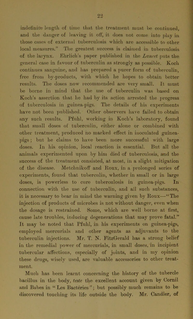 indefinite length of time that the treatment must lie continued, and the danger of leaving it off, it does not come into play in those cases of external tuberculosis which are accessible to other local measures.” The greatest success is claimed in tuberculosis of the larynx. Ehrlich’s paper published in the Lancet puts the general case in favour of tuberculin as strongly as possible. Koch continues sanguine, and has prepared a purer form of tuberculin, free from by-products, with which he hopes to obtain better results. The doses now recommended are very small. It must be borne in mind that the use of tuberculin was based on Koch’s assertion that he had by its action arrested the progress of tuberculosis in guinea-pigs. The details of his experiments have not been published. Other observers have failed to obtain any such results. Pfuhl, working in Koch’s laboratory, found that small doses of tuberculin, either alone or combined with other treatment, produced no marked effect in inoculated guinea- pigs ) but he claims to have been more successful with large doses. In his opinion, local reaction is essential. But all the animals experimented upon by him died of tuberculosis, and the success of the treatment consisted, at most, in a slight mitigation of the disease. Metchnikoff and Roux, in a prolonged series of experiments, found that tuberculin, whether in small or in lai’ge doses, is powerless to cure tubei-culosis in guinea-pigs. In connection with the use of tuberculin, and all such substances, it is necessary to bear in mind the warning given by Roux—“ The injection of products of microbes is not without danger, even when the dosage is restrained. Some, which are well borne at first, cause late troubles, inducing degenerations that may prove fatal.” It may be noted that Pfuhl, in his experiments on guinea-pigs, employed mercurials and other agents as adjuvants to the tuberculin injections. Mr. T. N. FitzGerald has a strong belief in the remedial power of mercurials, in small doses, in incipient tubercular affections, especially of joints, and in my opinion these drugs, wisely used, are valuable accessories to other treat- ment. Much has been learnt concerning the history of the tubercle bacillus in the body, teste the excellent account given by Cornil and Babes in “ Les Bacteries”; but possibly much remains to be discovered touching its life outside the body. Mr. Candler, of