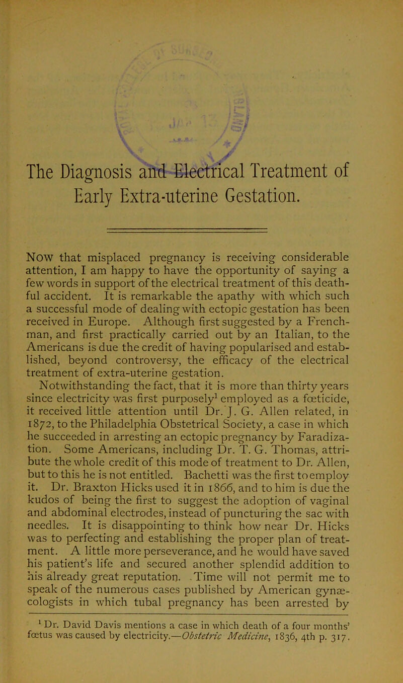 Early Extra-uterine Gestation. NOW that misplaced pregnancy is receiving considerable attention, I am happy to have the opportunity of saying a few words in support of the electrical treatment of this death- ful accident. It is remarkable the apathy with which such a successful mode of dealing with ectopic gestation has been received in Europe. Although first suggested by a French- man, and first practically carried out by an Italian, to the Americans is due the credit of having popularised and estab- lished, beyond controversy, the efficacy of the electrical treatment of extra-uterine gestation. Notwithstanding the fact, that it is more than thirty years since electricity was first purposely1 employed as a foeticide, it received little attention until Dr. J. G. Allen related, in 1872, to the Philadelphia Obstetrical Society, a case in which he succeeded in arresting an ectopic pregnancy by Faradiza- tion. Some Americans, including Dr. T. G. Thomas, attri- bute the whole credit of this mode of treatment to Dr. Allen, but to this he is not entitled. Bachetti was the first toemploy it. Dr. Braxton Hicks used it in 1866, and to him is due the kudos of being the first to suggest the adoption of vaginal and abdominal electrodes, instead of puncturing the sac with needles. It is disappointing to think how near Dr. Hicks was to perfecting and establishing the proper plan of treat- ment. A little more perseverance, and he would have saved his patient’s life and secured another splendid addition to his already great reputation. Time will not permit me to speak of the numerous cases published by American gynae- cologists in which tubal pregnancy has been arrested by 1 Ur. David Davis mentions a case in which death of a four months’ foetus was caused by electricity.—Obstetric Medicine, 1836, 4th p. 317.