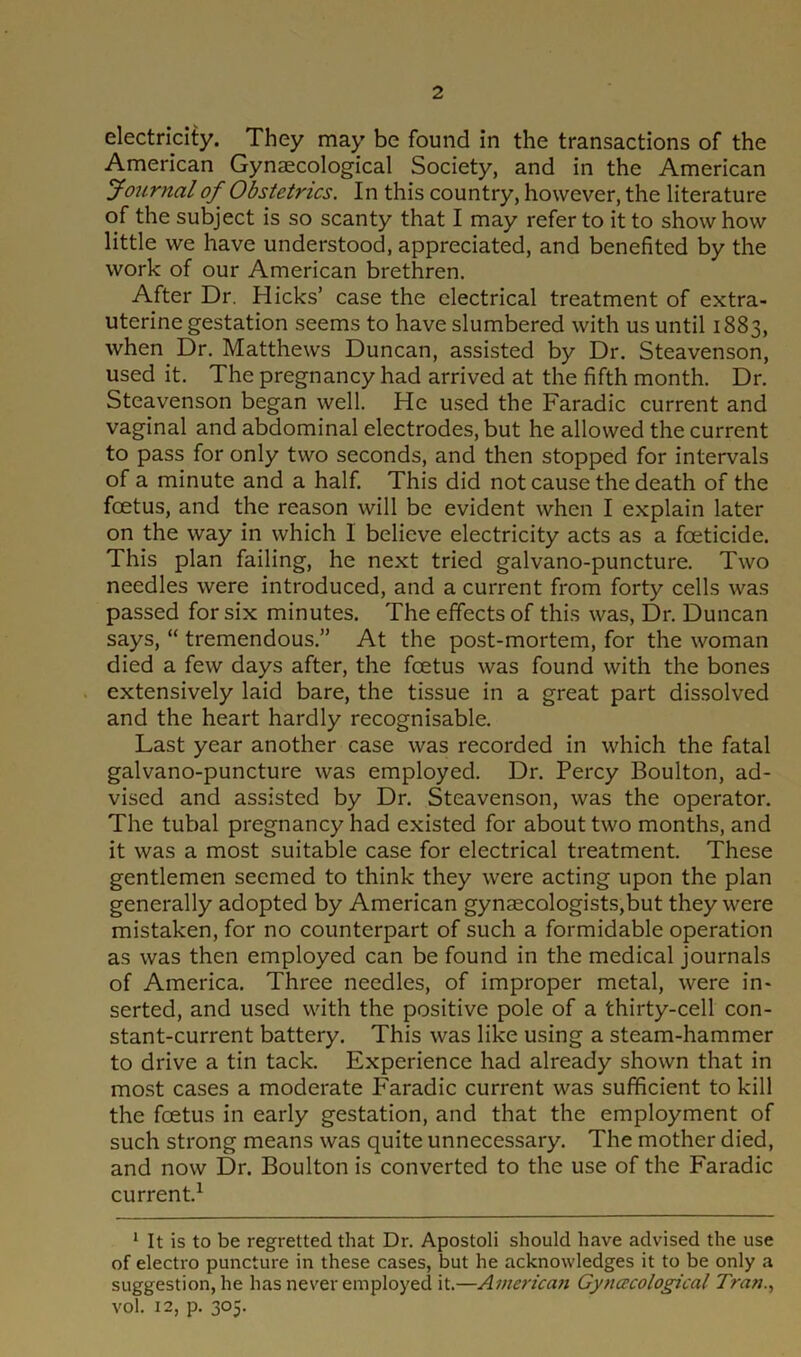 electricity. They may be found in the transactions of the American Gynaecological Society, and in the American Journal of Obstetrics. In this country, however, the literature of the subject is so scanty that I may refer to it to show how little we have understood, appreciated, and benefited by the work of our American brethren. After Dr. Hicks’ case the electrical treatment of extra- uterine gestation seems to have slumbered with us until 1883, when Dr. Matthews Duncan, assisted by Dr. Steavenson, used it. The pregnancy had arrived at the fifth month. Dr. Steavenson began well. He used the Faradic current and vaginal and abdominal electrodes, but he allowed the current to pass for only two seconds, and then stopped for intervals of a minute and a half. This did not cause the death of the foetus, and the reason will be evident when I explain later on the way in which 1 believe electricity acts as a foeticide. This plan failing, he next tried galvano-puncture. Two needles were introduced, and a current from forty cells was passed for six minutes. The effects of this was, Dr. Duncan says, “ tremendous.” At the post-mortem, for the woman died a few days after, the foetus was found with the bones extensively laid bare, the tissue in a great part dissolved and the heart hardly recognisable. Last year another case was recorded in which the fatal galvano-puncture was employed. Dr. Percy Boulton, ad- vised and assisted by Dr. Steavenson, was the operator. The tubal pregnancy had existed for about two months, and it was a most suitable case for electrical treatment. These gentlemen seemed to think they were acting upon the plan generally adopted by American gynaecologists,but they were mistaken, for no counterpart of such a formidable operation as was then employed can be found in the medical journals of America. Three needles, of improper metal, were in- serted, and used with the positive pole of a thirty-cell con- stant-current battery. This was like using a steam-hammer to drive a tin tack. Experience had already shown that in most cases a moderate Faradic current was sufficient to kill the foetus in early gestation, and that the employment of such strong means was quite unnecessary. The mother died, and now Dr. Boulton is converted to the use of the Faradic current.1 1 It is to be regretted that Dr. Apostoli should have advised the use of electro puncture in these cases, but he acknowledges it to be only a suggestion, he has never employed it.—American Gynecological Tran., vol. 12, p. 305.