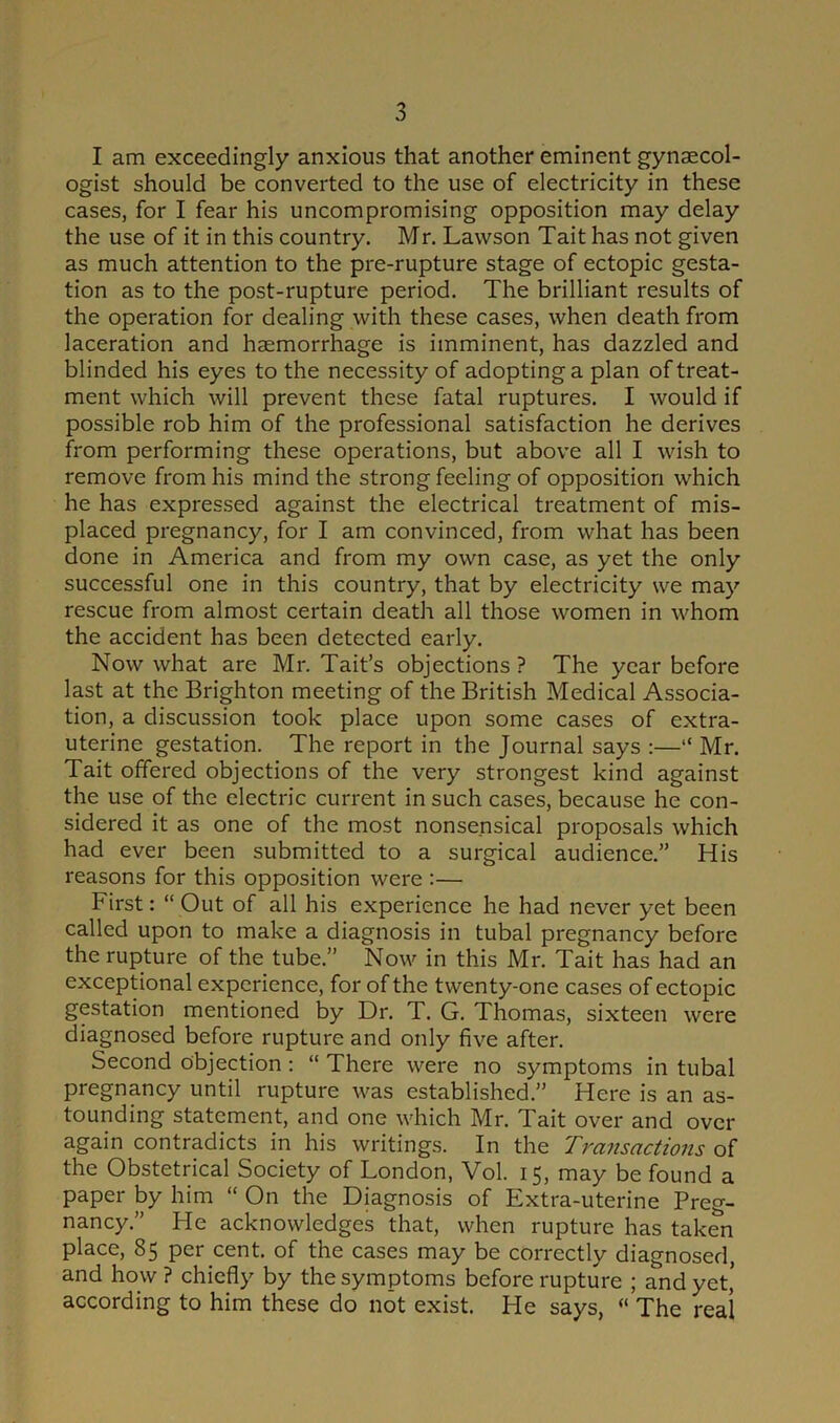 I am exceedingly anxious that another eminent gynaecol- ogist should be converted to the use of electricity in these cases, for I fear his uncompromising opposition may delay the use of it in this country. Mr. Lawson Tait has not given as much attention to the pre-rupture stage of ectopic gesta- tion as to the post-rupture period. The brilliant results of the operation for dealing with these cases, when death from laceration and haemorrhage is imminent, has dazzled and blinded his eyes to the necessity of adopting a plan of treat- ment which will prevent these fatal ruptures. I would if possible rob him of the professional satisfaction he derives from performing these operations, but above all I wish to remove from his mind the strong feeling of opposition which he has expressed against the electrical treatment of mis- placed pregnancy, for I am convinced, from what has been done in America and from my own case, as yet the only successful one in this country, that by electricity we may rescue from almost certain death all those women in whom the accident has been detected early. Now what are Mr. Tait’s objections ? The year before last at the Brighton meeting of the British Medical Associa- tion, a discussion took place upon some cases of extra- uterine gestation. The report in the Journal says :—“ Mr. Tait offered objections of the very strongest kind against the use of the electric current in such cases, because he con- sidered it as one of the most nonsensical proposals which had ever been submitted to a surgical audience.” His reasons for this opposition were :— First: “ Out of all his experience he had never yet been called upon to make a diagnosis in tubal pregnancy before the rupture of the tube.” Now in this Mr. Tait has had an exceptional experience, for of the twenty-one cases of ectopic gestation mentioned by Dr. T. G. Thomas, sixteen were diagnosed before rupture and only five after. Second objection: “ There were no symptoms in tubal pregnancy until rupture was established.” Here is an as- tounding statement, and one which Mr. Tait over and over again contradicts in his writings. In the Transactions of the Obstetrical Society of London, Vol. 15, may be found a paper by him “ On the Diagnosis of Extra-uterine Preg- nancy.” He acknowledges that, when rupture has taken place, 85 per cent, of the cases may be correctly diagnosed, and how ? chiefly by the symptoms before rupture ; and yet’ according to him these do not exist. He says, « The real