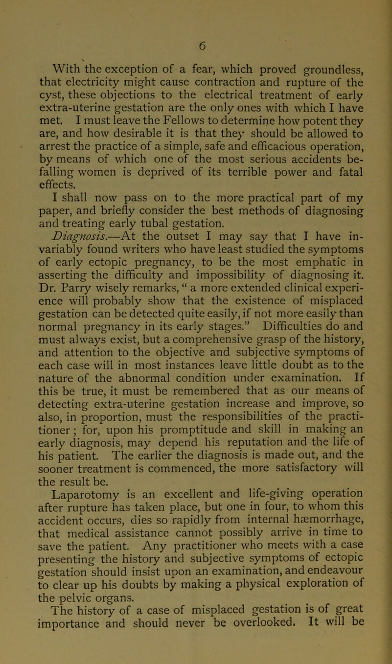 With the exception of a fear, which proved groundless, that electricity might cause contraction and rupture of the cyst, these objections to the electrical treatment of early extra-uterine gestation are the only ones with which I have met. I must leave the Fellows to determine how potent they are, and how desirable it is that they should be allowed to arrest the practice of a simple, safe and efficacious operation, by means of which one of the most serious accidents be- falling women is deprived of its terrible power and fatal effects. I shall now pass on to the more practical part of my paper, and briefly consider the best methods of diagnosing and treating early tubal gestation. Diagnosis.—At the outset I may say that I have in- variably found writers who have least studied the symptoms of early ectopic pregnancy, to be the most emphatic in asserting the difficulty and impossibility of diagnosing it. Dr. Parry wisely remarks, “ a more extended clinical experi- ence will probably show that the existence of misplaced gestation can be detected quite easily, if not more easily than normal pregnancy in its early stages.” Difficulties do and must always exist, but a comprehensive grasp of the history, and attention to the objective and subjective symptoms of each case will in most instances leave little doubt as to the nature of the abnormal condition under examination. If this be true, it must be remembered that as our means of detecting extra-uterine gestation increase and improve, so also, in proportion, must the responsibilities of the practi- tioner ; for, upon his promptitude and skill in making an early diagnosis, may depend his reputation and the life of his patient. The earlier the diagnosis is made out, and the sooner treatment is commenced, the more satisfactory will the result be. Laparotomy is an excellent and life-giving operation after rupture has taken place, but one in four, to whom this accident occurs, dies so rapidly from internal haemorrhage, that medical assistance cannot possibly arrive in time to save the patient. Any practitioner who meets with a case presenting the history and subjective symptoms of ectopic gestation should insist upon an examination, and endeavour to clear up his doubts by making a physical exploration of the pelvic organs. The history of a case of misplaced gestation is of great importance and should never be overlooked. It will be