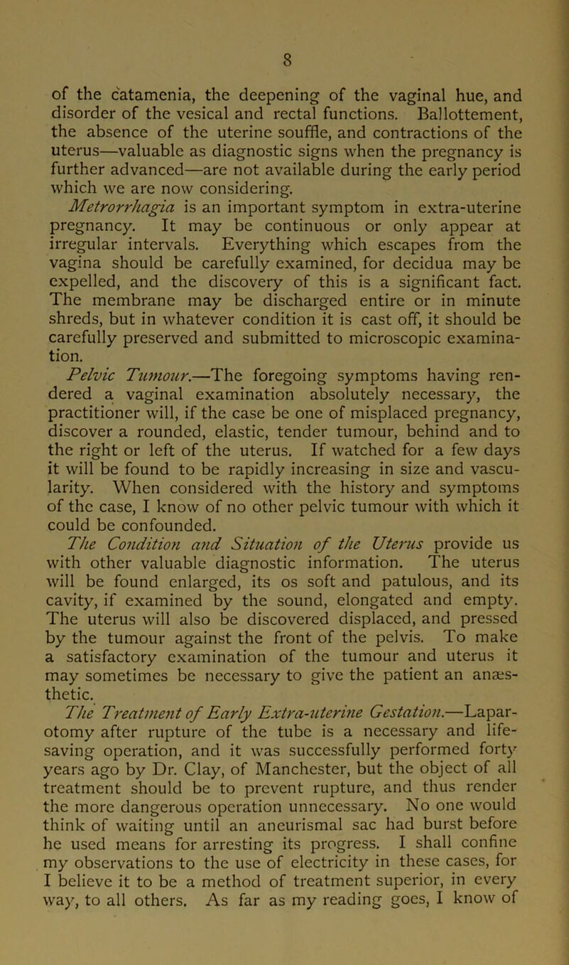 of the catamenia, the deepening of the vaginal hue, and disorder of the vesical and rectal functions. Ballottement, the absence of the uterine souffle, and contractions of the uterus—valuable as diagnostic signs when the pregnancy is further advanced—are not available during the early period which we are now considering. Metrorrhagia is an important symptom in extra-uterine pregnancy. It may be continuous or only appear at irregular intervals. Everything which escapes from the vagina should be carefully examined, for decidua may be expelled, and the discovery of this is a significant fact. The membrane may be discharged entire or in minute shreds, but in whatever condition it is cast off, it should be carefully preserved and submitted to microscopic examina- tion. Pelvic Tumour.—The foregoing symptoms having ren- dered a vaginal examination absolutely necessary, the practitioner will, if the case be one of misplaced pregnancy, discover a rounded, elastic, tender tumour, behind and to the right or left of the uterus. If watched for a few days it will be found to be rapidly increasing in size and vascu- larity. When considered with the history and symptoms of the case, I know of no other pelvic tumour with which it could be confounded. The Condition and Situation of the Uterus provide us with other valuable diagnostic information. The uterus will be found enlarged, its os soft and patulous, and its cavity, if examined by the sound, elongated and empty. The uterus will also be discovered displaced, and pressed by the tumour against the front of the pelvis. To make a satisfactory examination of the tumour and uterus it may sometimes be necessary to give the patient an anaes- thetic. The Treatment of Early Extra-uterine Gestation.—Lapar- otomy after rupture of the tube is a necessary and life- saving operation, and it was successfully performed forty years ago by Dr. Clay, of Manchester, but the object of all treatment should be to prevent rupture, and thus render the more dangerous operation unnecessary. No one would think of waiting until an aneurismal sac had burst before he used means for arresting its progress. I shall confine my observations to the use of electricity in these cases, for I believe it to be a method of treatment superior, in every way, to all others. As far as my reading goes, I know of