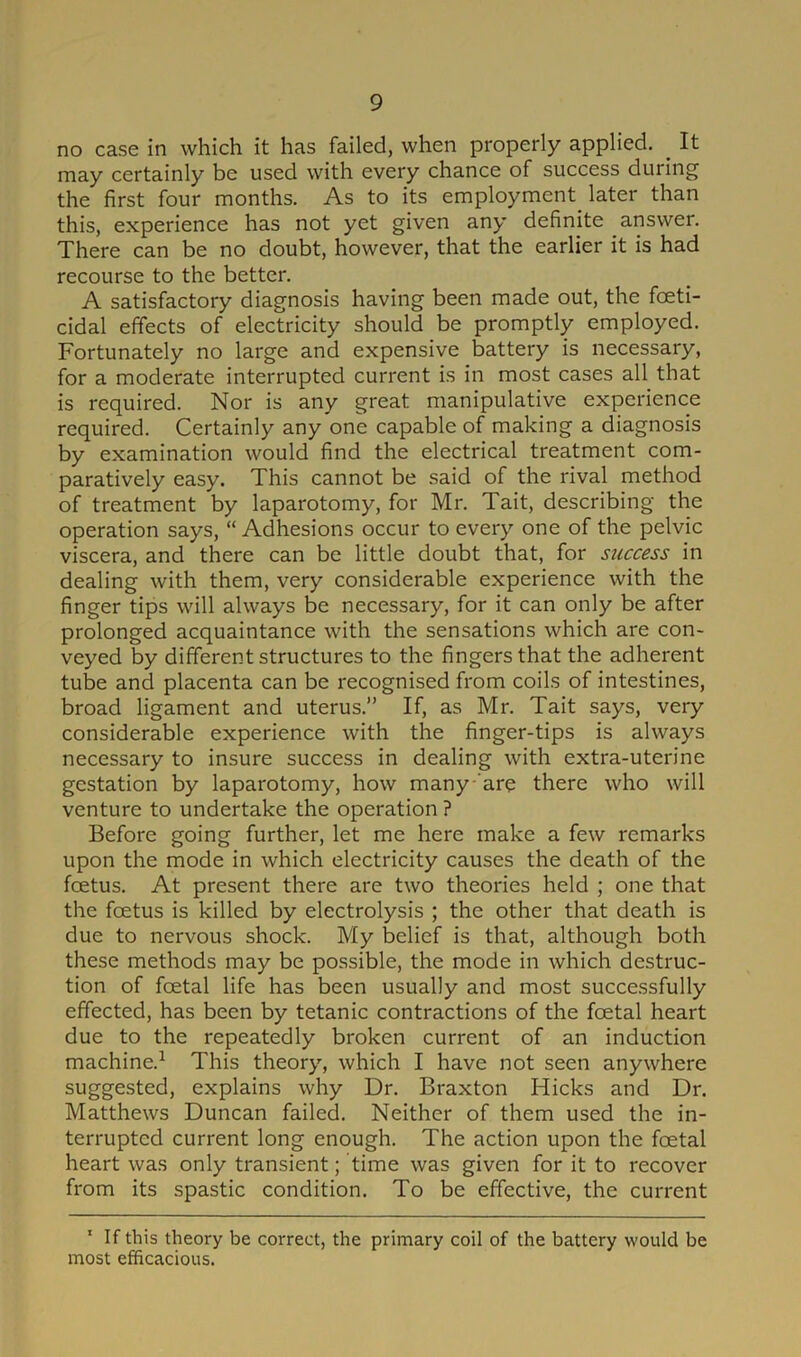 no case in which it has failed, when properly applied. . It may certainly be used with every chance of success during the first four months. As to its employment^ later than this, experience has not yet given any definite answer. There can be no doubt, however, that the earlier it is had recourse to the better. A satisfactory diagnosis having been made out, the fceti- cidal effects of electricity should be promptly employed. Fortunately no large and expensive battery is necessary, for a moderate interrupted current is in most cases all that is required. Nor is any great manipulative experience required. Certainly any one capable of making a diagnosis by examination would find the electrical treatment com- paratively easy. This cannot be said of the rival method of treatment by laparotomy, for Mr. Tait, describing the operation says, “ Adhesions occur to every one of the pelvic viscera, and there can be little doubt that, for success in dealing with them, very considerable experience with the finger tips will always be necessary, for it can only be after prolonged acquaintance with the sensations which are con- veyed by different structures to the fingers that the adherent tube and placenta can be recognised from coils of intestines, broad ligament and uterus.” If, as Mr. Tait says, very considerable experience with the finger-tips is always necessary to insure success in dealing with extra-uterine gestation by laparotomy, how many are there who will venture to undertake the operation ? Before going further, let me here make a few remarks upon the mode in which electricity causes the death of the foetus. At present there are two theories held ; one that the feetus is killed by electrolysis ; the other that death is due to nervous shock. My belief is that, although both these methods may be possible, the mode in which destruc- tion of fcetal life has been usually and most successfully effected, has been by tetanic contractions of the fcetal heart due to the repeatedly broken current of an induction machine.1 This theory, which I have not seen anywhere suggested, explains why Dr. Braxton Hicks and Dr. Matthews Duncan failed. Neither of them used the in- terrupted current long enough. The action upon the foetal heart was only transient; time was given for it to recover from its spastic condition. To be effective, the current 1 If this theory be correct, the primary coil of the battery would be most efficacious.