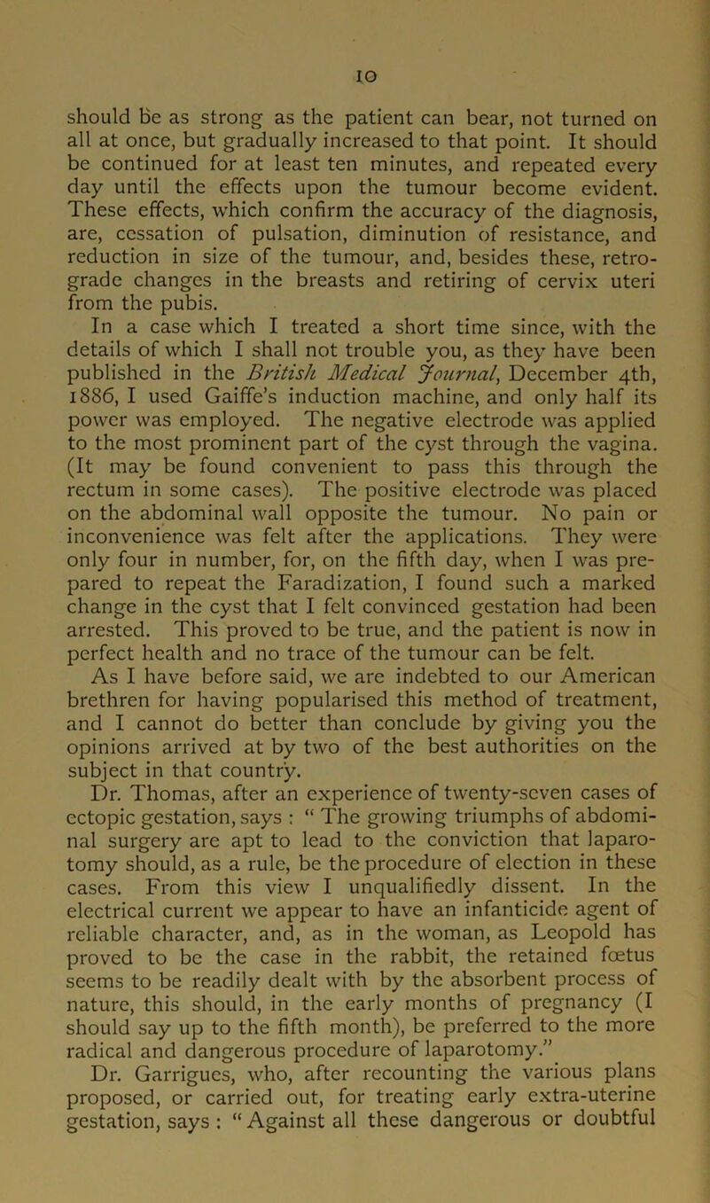 IO should Be as strong as the patient can bear, not turned on all at once, but gradually increased to that point. It should be continued for at least ten minutes, and repeated every day until the effects upon the tumour become evident. These effects, which confirm the accuracy of the diagnosis, are, cessation of pulsation, diminution of resistance, and reduction in size of the tumour, and, besides these, retro- grade changes in the breasts and retiring of cervix uteri from the pubis. In a case which I treated a short time since, with the details of which I shall not trouble you, as they have been published in the British Medical Journal, December 4th, 1886, I used Gaiffe’s induction machine, and only half its power was employed. The negative electrode was applied to the most prominent part of the cyst through the vagina. (It may be found convenient to pass this through the rectum in some cases). The positive electrode was placed on the abdominal wall opposite the tumour. No pain or inconvenience was felt after the applications. They were only four in number, for, on the fifth day, when I was pre- pared to repeat the Faradization, I found such a marked change in the cyst that I felt convinced gestation had been arrested. This proved to be true, and the patient is now in perfect health and no trace of the tumour can be felt. As I have before said, we are indebted to our American brethren for having popularised this method of treatment, and I cannot do better than conclude by giving you the opinions arrived at by two of the best authorities on the subject in that country. Dr. Thomas, after an experience of twenty-seven cases of ectopic gestation, says : “ The growing triumphs of abdomi- nal surgery are apt to lead to the conviction that laparo- tomy should, as a rule, be the procedure of election in these cases. From this view I unqualifiedly dissent. In the electrical current we appear to have an infanticide agent of reliable character, and, as in the woman, as Leopold has proved to be the case in the rabbit, the retained foetus seems to be readily dealt with by the absorbent process of nature, this should, in the early months of pregnancy (I should say up to the fifth month), be preferred to the more radical and dangerous procedure of laparotomy.” Dr. Garrigucs, who, after recounting the various plans proposed, or carried out, for treating early extra-uterine gestation, says : “ Against all these dangerous or doubtful