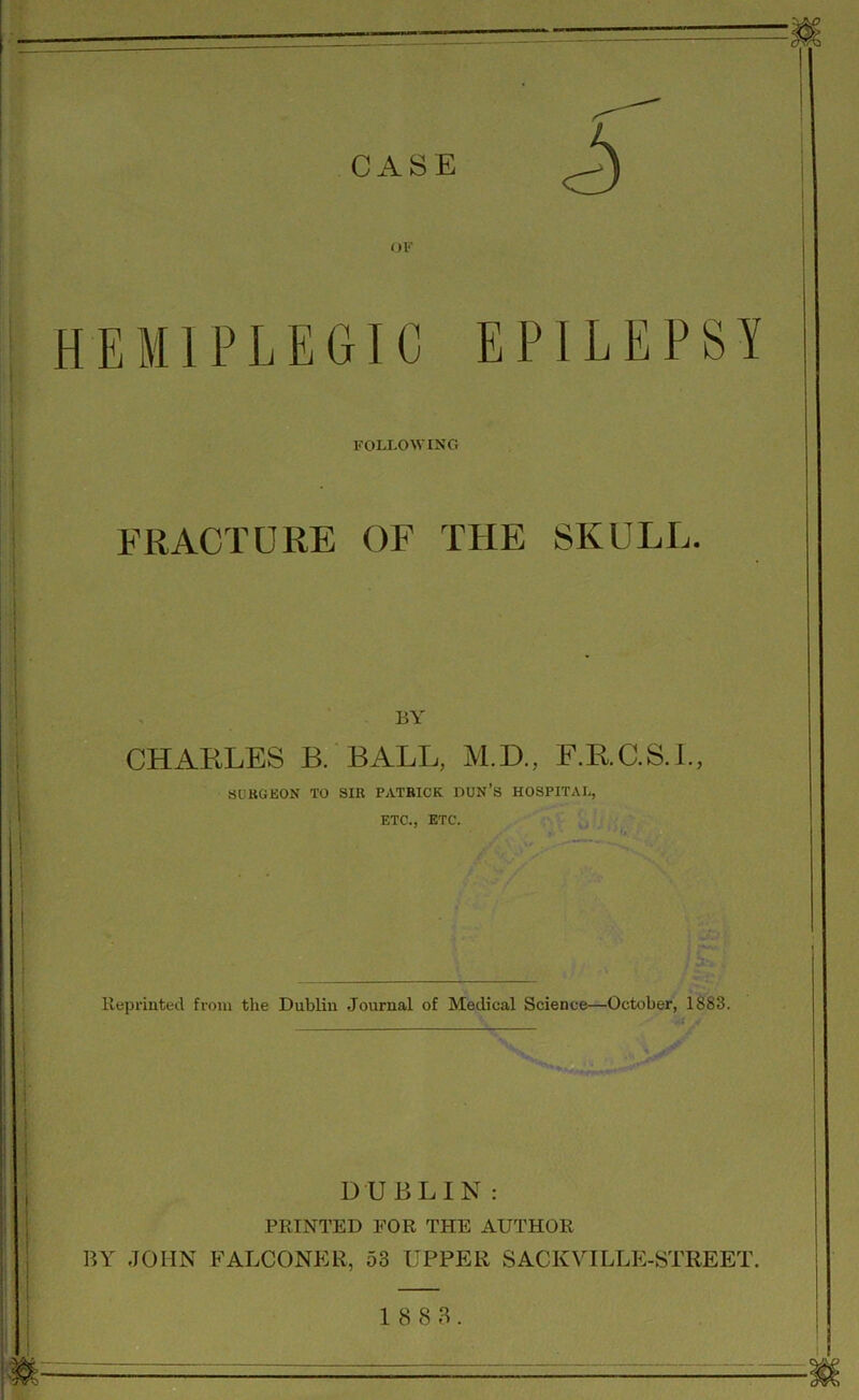 HEMIPLEGIC EPILEPSY FOLLOWING FRACTURE OF THE SKULL. BY CHARLES B. BALL, M.D., F.R.C.S.I., SURGEON TO SIR PATRICK DUN’S HOSPITAL, ETC., ETC. Reprinted from the Dublin Journal of Medical Science—October, 1883. * . • DUBLIN: PRINTED FOR THE AUTHOR BY JOHN FALCONER, 53 UPPER SACKVILLE-STREET. 18 8 3.