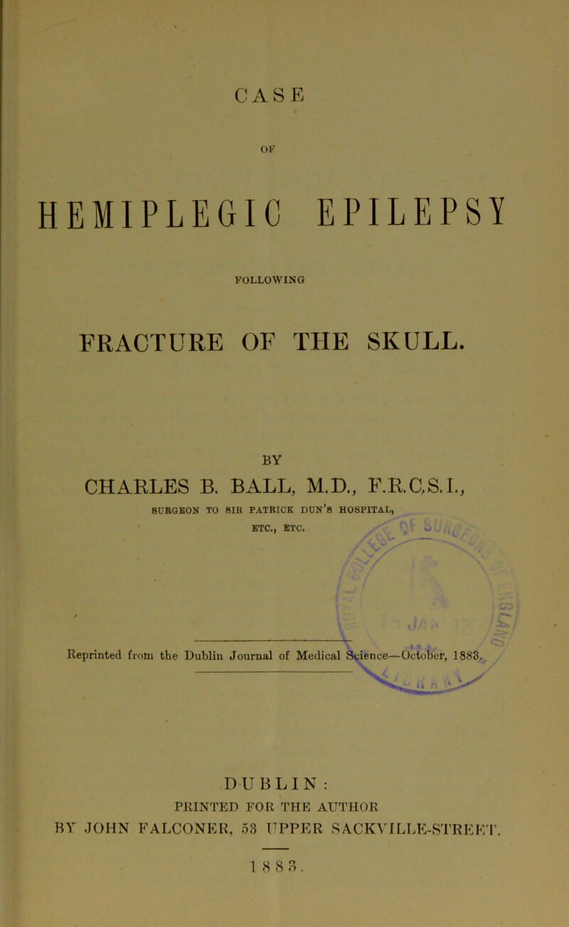 OF HEMIPLEGIC EPILEPSY FOLLOWING FRACTURE OF THE SKULL. BY CHARLES B. BALL, M.D., F.R.GS.I., SURGEON TO SIR PATRICK DUN’S HOSPITAL, ETC., ETC. / s V / / ;V/ Reprinted from the Dublin Journal of Medical Science—October, 1883. DUBLIN: PRINTED FOR THE AUTHOR BY JOHN FALCONER, 53 UPPER SACKVILLE-STREFT.