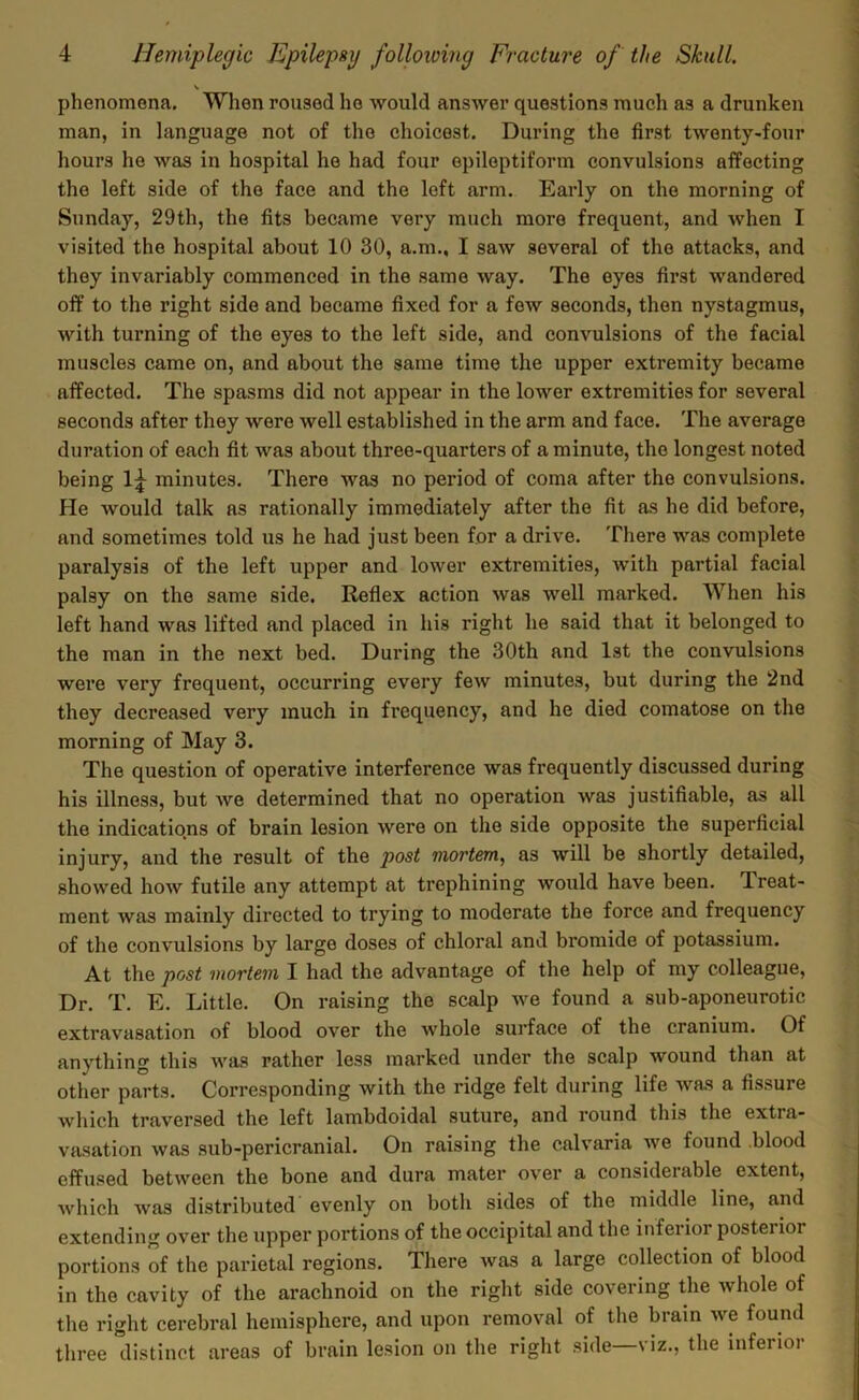 \ phenomena. When roused ho would answer questions much as a drunken man, in language not of the choicest. During the first twenty-four hours he was in hospital he had four epileptiform convulsions affecting the left side of the face and the left arm. Early on the morning of Sunday, 29th, the fits became very much more frequent, and when I visited the hospital about 10 30, a.m., I saw several of the attacks, and they invariably commenced in the same way. The eyes first wandered off to the right side and became fixed for a few seconds, then nystagmus, with turning of the eyes to the left side, and convulsions of the facial muscles came on, and about the same time the upper extremity became affected. The spasms did not appear in the lower extremities for several seconds after they were well established in the arm and face. The average duration of each fit was about three-quarters of a minute, the longest noted being 1^ minutes. There was no period of coma after the convulsions. He would talk as rationally immediately after the fit as he did before, and sometimes told us he had just been for a drive. There was complete paralysis of the left upper and lower extremities, with partial facial palsy on the same side. Reflex action was well marked. When his left hand was lifted and placed in his right he said that it belonged to the man in the next bed. During the 30th and 1st the convulsions were very frequent, occurring every few minutes, but during the 2nd they decreased very much in frequency, and he died comatose on the morning of May 3. The question of operative interference was frequently discussed during his illness, but we determined that no operation was justifiable, as all the indications of brain lesion were on the side opposite the superficial injury, and the result of the post mortem, as will be shortly detailed, showed how futile any attempt at trephining would have been. Treat- ment was mainly directed to trying to moderate the force and frequency of the convulsions by large doses of chloral and bromide of potassium. At the post mortem I had the advantage of the help of my colleague, Dr. T. E. Little. On raising the scalp we found a sub-aponeurotic extravasation of blood over the whole surface of the cranium. Of anything this was rather less marked under the scalp wound than at other parts. Corresponding with the ridge felt during life was a fissure which traversed the left lambdoidal suture, and round this the extra- vasation was sub-pericranial. On raising the calvaria we found blood effused between the bone and dura mater over a considerable extent, which was distributed evenly on both sides of the middle line, and extending over the upper portions of the occipital and the inferior posterior portions of the parietal regions. There was a large collection of blood in the cavity of the arachnoid on the right side covering the whole of the right cerebral hemisphere, and upon removal of the brain we found three distinct areas of brain lesion on the right side—viz., the inferior