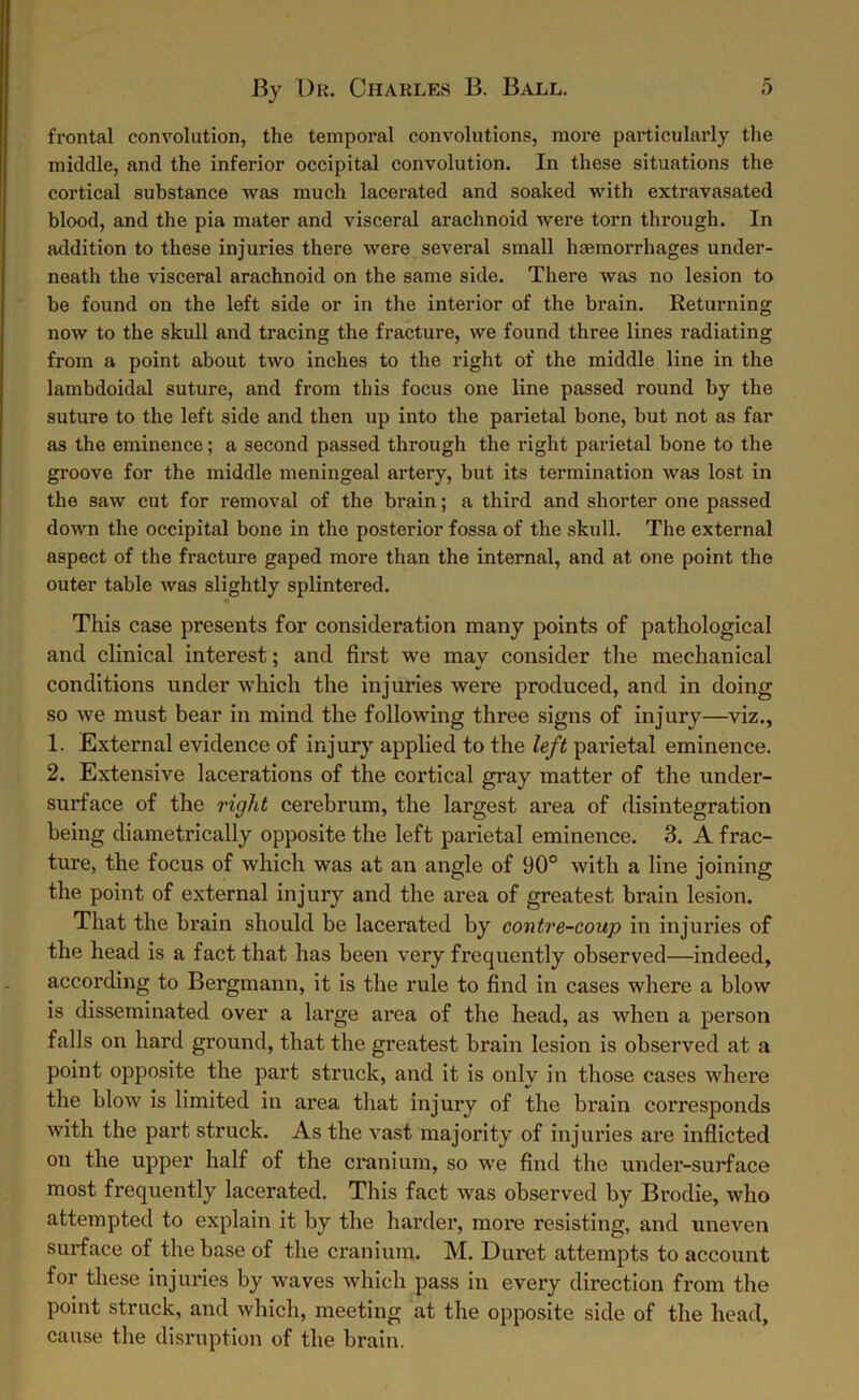 frontal convolution, the temporal convolutions, more particularly the middle, and the inferior occipital convolution. In these situations the cortical substance was much lacerated and soaked with extravasated blood, and the pia mater and visceral arachnoid were torn through. In addition to these injuries there were several small haemorrhages under- neath the visceral arachnoid on the same side. There was no lesion to be found on the left side or in the interior of the brain. Returning now to the skull and tracing the fracture, we found three lines radiating from a point about two inches to the right of the middle line in the lambdoidal suture, and from this focus one line passed round by the suture to the left side and then up into the parietal bone, but not as far as the eminence; a second passed through the right parietal bone to the groove for the middle meningeal artery, but its termination was lost in the saw cut for removal of the brain; a third and shorter one passed down the occipital bone in the posterior fossa of the skull. The external aspect of the fracture gaped more than the internal, and at one point the outer table was slightly splintered. This case presents for consideration many points of pathological and clinical interest; and first we mav consider the mechanical conditions under which the injuries were produced, and in doing so we must bear in mind the following three signs of injury—viz., 1. External evidence of injury applied to the left parietal eminence. 2. Extensive lacerations of the cortical gray matter of the under- surface of the right cerebrum, the largest area of disintegration being diametrically opposite the left parietal eminence. 3. A frac- ture, the focus of which was at an angle of 90° with a line joining the point of external injury and the area of greatest brain lesion. That the brain should be lacerated by contre-coup in injuries of the head is a fact that has been very frequently observed—indeed, according to Bergmann, it is the rule to find in cases where a blow is disseminated over a large area of the head, as when a person falls on hard ground, that the greatest brain lesion is observed at a point opposite the part struck, and it is only in those cases where the blow is limited in area that injury of the brain corresponds with the part struck. As the vast majority of injuries are inflicted on the upper half of the cranium, so we find the under-surface most frequently lacerated. This fact was observed by Brodie, who attempted to explain it by the harder, more resisting, and uneven surface of the base of the cranium. M. Duret attempts to account for these injuries by waves which pass in every direction from the point struck, and which, meeting at the opposite side of the head, cause the disruption of the brain.