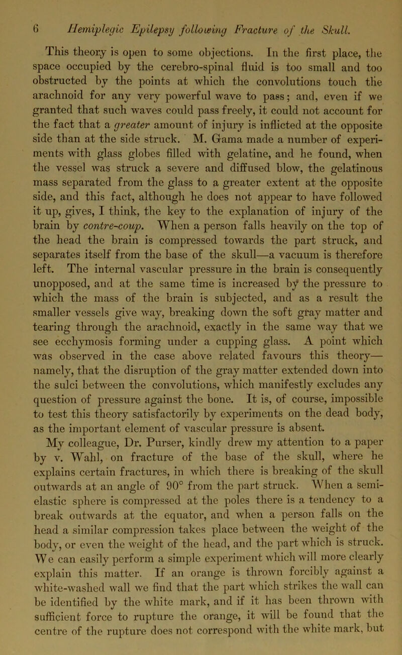 This theory is open to some objections. In the first place, the space occupied by the cerebro-spinal fluid is too small and too obstructed by the points at which the convolutions touch tlie arachnoid for any very powerful wave to pass; and, even if we granted that such waves could pass freely, it could not account for the fact that a greater amount of injury is inflicted at the opposite side than at the side struck. M. Gama made a number of experi- ments with glass globes filled with gelatine, and he found, when the vessel was struck a severe and diffused blow, the gelatinous mass separated from the glass to a greater extent at the opposite side, and this fact, although he does not appear to have followed it up, gives, I think, the key to the explanation of injury of the brain by contre-coup. When a person falls heavily on the top of the head the brain is compressed towards the part struck, and separates itself from the base of the skull—a vacuum is therefore left. The internal vascular pressure in the brain is consequently unopposed, and at the same time is increased by the pressure to which the mass of the brain is subjected, and as a result the smaller vessels give way, breaking down the soft gray matter and tearing through the arachnoid, exactly in the same way that we see ecchymosis forming under a cupping glass. A point which was observed in the case above related favours this theory— namely, that the disruption of the gray matter extended down into the sulci between the convolutions, which manifestly excludes any question of pressure against the bone. It is, of course, impossible to test this theory satisfactorily by experiments on the dead body, as the important element of vascular pressure is absent. My colleague, Dr. Purser, kindly drew my attention to a paper by v. Wahl, on fracture of the base of the skull, where he explains certain fractures, in which there is breaking of the skull outwards at an angle of 90° from the part struck. When a semi- elastic sphere is compressed at the poles there is a tendency to a break outwards at the equator, and when a person falls on the head a similar compression takes place between the weight of the body, or even the weight of the head, and the part which is struck. We can easily perform a simple experiment which will more clearly explain this matter. If an orange is thrown forcibly against a white-washed wall we find that the part which strikes the wall can be identified by the white mark, and if it has been thrown with sufficient force to rupture the orange, it will be found that the centre of the rupture does not correspond with the white mark, but