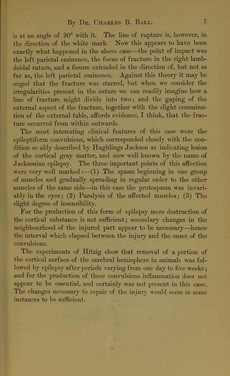 is at an angle of 90° with it. The line of rupture is, however, in the direction of the white mark. Now this appears to have been exactly what happened in the above case—the point of impact was the left parietal eminence, the focus of fracture in the right lamb- doidal suture, and a fissure extended in the direction of, but not as far as, the left parietal eminence. Against this theory it may be urged that the fracture was starred, but when we consider the irregularities present in the suture we can readily imagine how a line of fracture might divide into two; and the gaping of the external aspect of the fracture, together with the slight comminu- tion of the external table, affords evidence, I think, that the frac- ture occurred from within outwards. The most interesting clinical features of this case were the epileptiform convulsions, which corresponded closely with the con- dition so ably described by Hughlings Jackson as indicating lesion of the cortical gray matter, and now well known by the name of Jacksonian epilepsy. The three important points of this affection were very well marked:—(1) The spasm beginning in one group of muscles and gradually spreading in regular order to the other muscles of the same side—in this case the protospasm was invari- ably in the eyes; (2) Paralysis of the affected muscles; (3) The slight degree of insensibility. For the production of this form of epilepsy mere destruction of the cortical substance is not sufficient; secondary changes in the neighbourhood of the injured part appear to be necessary—hence the interval which elapsed between the injury and the onset of the convulsions. The experiments of Hitzig show that removal of a portion of the cortical surface of the cerebral hemisphere in animals was fol- lowed by epilepsy after periods varying from one day to five weeks ; and for the production of these convulsions inflammation does not appear to be essential, and certainly was not present in this case. The changes necessary to repair of the injury would seem in some instances to be sufficient.