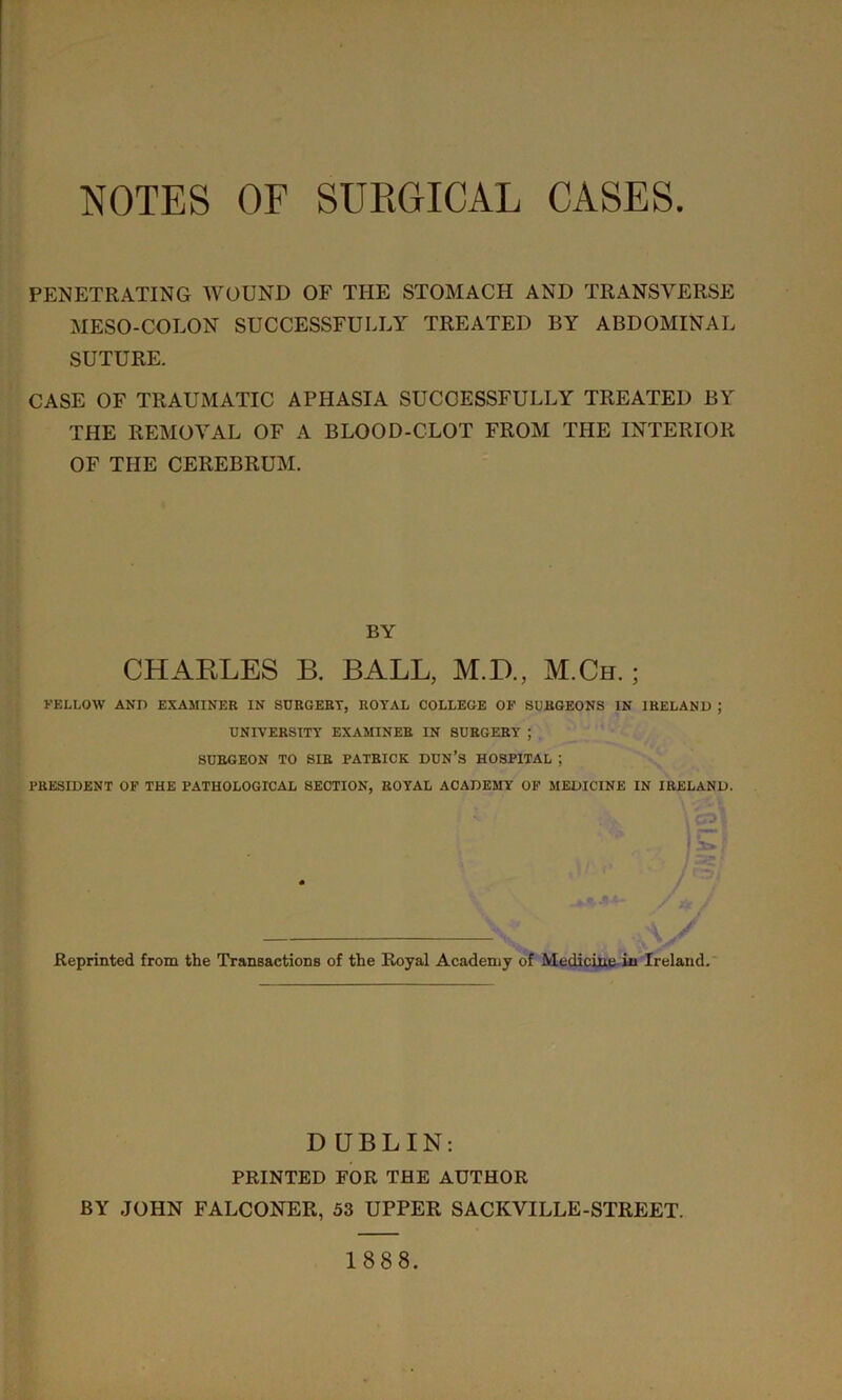 NOTES OF SURGICAL CASES PENETRATING WOUND OF THE STOMACH AND TRANSVERSE MESO-COLON SUCCESSFULLY TREATED BY ABDOMINAL SUTURE. CASE OF TRAUMATIC APHASIA SUCCESSFULLY TREATED BY THE REMOVAL OF A BLOOD-CLOT FROM THE INTERIOR OF THE CEREBRUM. BY CHARLES B. BALL, M.D., M.Ch. ; FELLOW AND EXAMINER IN SURGEBT, ROYAL COLLEGE OF SURGEONS IN IRELAND ; UNIVERSITY EXAMINER IN SURGERY ; SURGEON TO SIR PATRICK DUN’S HOSPITAL ; PRESIDENT OF THE PATHOLOGICAL SECTION, ROYAL ACADEMY OF MEDICINE IN IRELAND. • .A V C** V I f Reprinted from the Transactions of the Royal Academy of Medicine in Ireland. D UBLIN: PRINTED FOR THE AUTHOR BY JOHN FALCONER, 53 UPPER SACKVILLE-STREET. 1888.