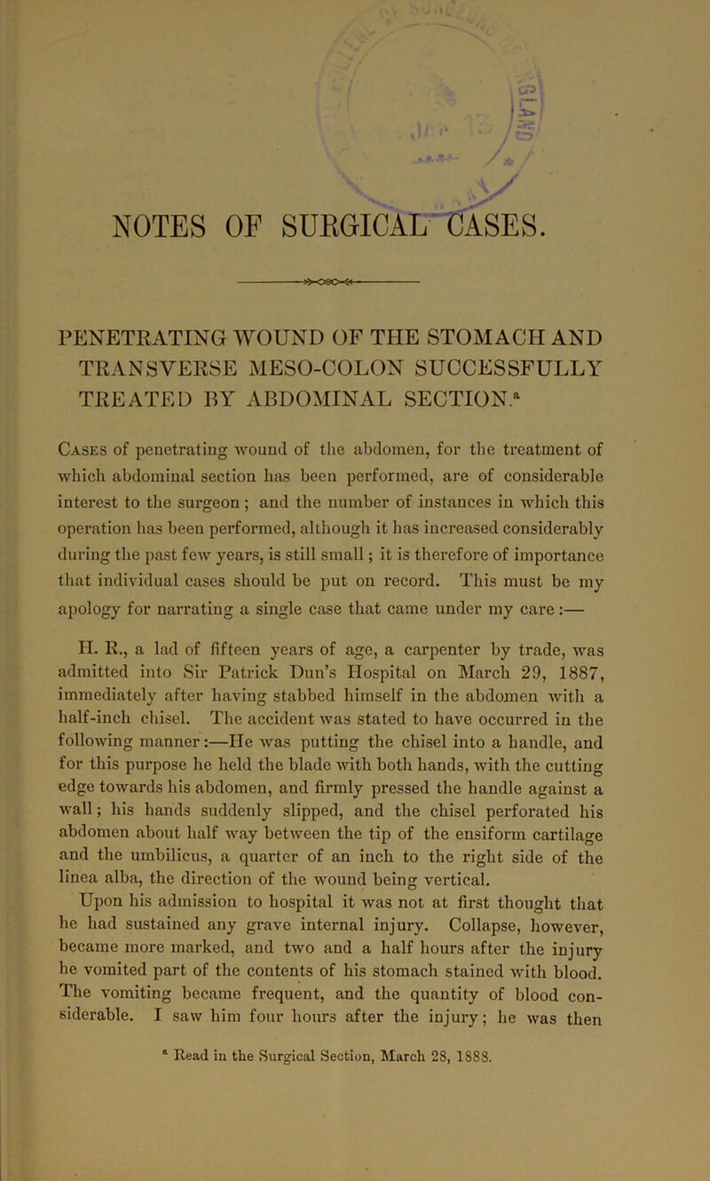 PENETRATING WOUND OF THE STOMACH AND TRANSVERSE MESO-COLON SUCCESSFULLY TREATED BY ABDOMINAL SECTION.11 Cases of penetrating wound of the abdomen, for the treatment of which abdominal section has been performed, are of considerable interest to the surgeon; and the number of instances in which this operation has been performed, although it has increased considerably during the past few years, is still small; it is therefore of importance that individual cases should be put on record. This must be my apology for narrating a single case that came under my care:— H. R., a lad of fifteen years of age, a carpenter by trade, was admitted into Sir Patrick Dun’s Hospital on March 29, 1887, immediately after having stabbed himself in the abdomen with a half-inch chisel. The accident was stated to have occurred in the following manner:—He was putting the chisel into a handle, and for this purpose he held the blade with both hands, with the cutting edge towards his abdomen, and firmly pressed the handle against a wall; his hands suddenly slipped, and the chisel perforated his abdomen about half way between the tip of the ensiform cartilage and the umbilicus, a quarter of an inch to the right side of the linea alba, the direction of the wound being vertical. Upon his admission to hospital it was not at first thought that he had sustained any grave internal injury. Collapse, however, became more marked, and two and a half hours after the injury he vomited part of the contents of his stomach stained with blood. The vomiting became frequent, and the quantity of blood con- siderable. I saw him four hours after the injury; he was then Read in the Surgical Section, March 28, 1888.