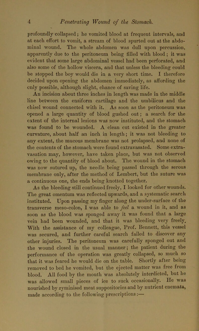 profoundly collapsed; he vomited blood at frequent intervals, and at each effort to vomit, a stream of blood spurted out at the abdo- minal wound. The whole abdomen was dull upon percussion, apparently due to the peritoneum being filled with blood ; it was evident that some large abdominal vessel had been perforated, and also some of the hollow viscera, and that unless the bleeding could be stopped the boy would die in a very short time. I therefore decided upon opening the abdomen immediately, as affording the only possible, although slight, chance of saving life. An incision about three inches in length was made in the middle line between the ensiform cartilage and the umbilicus and the chisel wound connected with it. As soon as the peritoneum was opened a large quantity of blood gushed out; a search for the extent of the internal lesions was now instituted, and the stomach was found to be wounded. A clean cut existed in the greater curvature, about half an inch in length; it was not bleeding to any extent, the mucous membrane was not prolapsed, and none of the contents of the stomach were found extravasated. Some extra- vasation may, however, have taken place, but was not observed owing to the quantity of blood about. The wound in the stomach was now sutured up, the needle being passed through the serous membrane only, after the method of Lembert, but the suture was a continuous one, the ends being knotted together. As the bleeding still continued freely, I looked for other wounds. The great omentum was reflected upwards, and a systematic search instituted. Upon passing my finger along the under-surface of the transverse meso-colon, I was able to feel a wound in it, and as soon as the blood was sponged away it was found that a large vein had been wounded, and that it was bleeding very freely. With the assistance of my colleague, Prof. Bennett, this vessel was secured, and further careful search failed to discover any other injuries. The peritoneum was carefully sponged out and the wound closed in the usual manner; the patient during the performance of the operation was greatly collapsed, so much so that it was feared he would die on the table. Shortly after being removed to bed he vomited, but the ejected matter was free from blood. All food by the mouth was absolutely interdicted, but he was allowed small pieces of ice to suck occasionally. He was nourished by zyminised meat suppositories and by nutrient enemata, made according to the following prescriptions:—