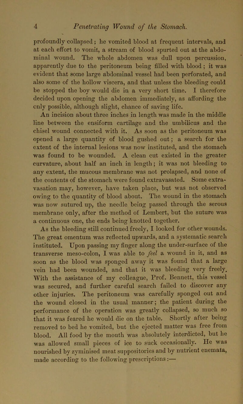 profoundly collapsed; he vomited blood at frequent intervals, and at each effort to vomit, a stream of blood spurted out at the abdo- minal wound. The whole abdomen was dull upon percussion, apparently due to the peritoneum being filled with blood ; it was evident that some large abdominal vessel had been perforated, and also some of the hollow viscera, and that unless the bleeding could be stopped the boy would die in a very short time. I therefore decided upon opening the abdomen immediately, as affording the only possible, although slight, chance of saving life. An incision about three inches in length was made in the middle line between the ensiform cartilage and the umbilicus and the chisel wound connected with it. As soon as the peritoneum was opened a large quantity of blood gushed out; a search for the extent of the internal lesions was now instituted, and the stomach was found to be wounded. A clean cut existed in the greater curvature, about half an inch in length; it was not bleeding to any extent, the mucous membrane was not prolapsed, and none of the contents of the stomach were found extravasated. Some extra- vasation may, however, have taken place, but was not observed owing to the quantity of blood about. The wound in the stomach was now sutured up, the needle being passed through the serous membrane only, after the method of Lembert, but the suture was a continuous one, the ends being knotted together. As the bleeding still continued freely, I looked for other wounds. The great omentum was reflected upwards, and a systematic search instituted. Upon passing my finger along the under-surface of the transverse meso-colon, I was able to feel a wound in it, and as soon as the blood was sponged away it was found that a large vein had been wounded, and that it was bleeding very freely. With the assistance of my colleague, Prof. Bennett, this vessel was secured, and further careful search failed to discover any other injuries. The peritoneum was carefully sponged out and the wound closed in the usual manner; the patient during the performance of the operation was greatly collapsed, so much so that it was feared he would die on the table. Shortly after being removed to bed he vomited, but the ejected matter was free from blood. All food by the mouth was absolutely interdicted, but he was allowed small pieces of ice to suck occasionally. He was nourished by zyminised meat suppositories and by nutrient enemata, made according to the following prescriptions:—