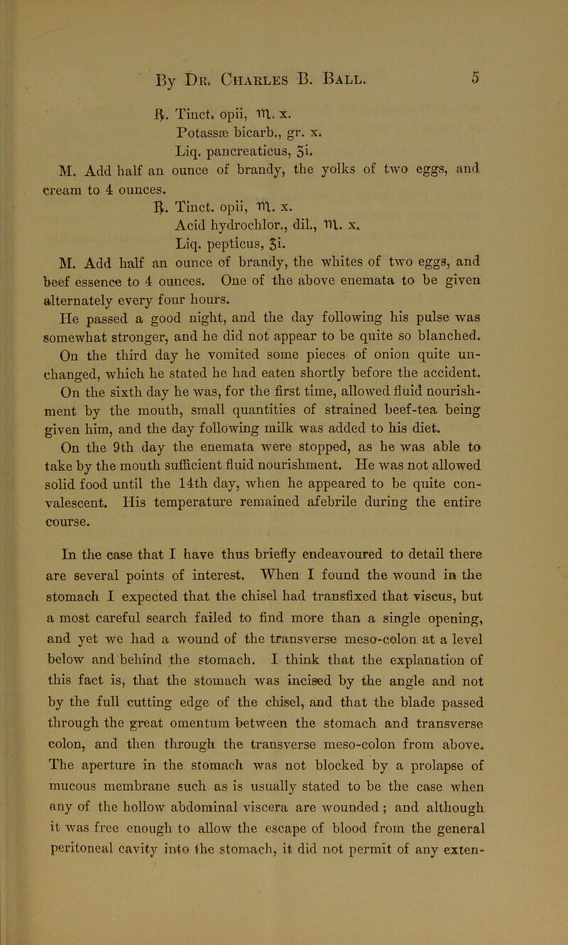 IV. Tinct. opii, ill. x. Potassre bicarb., gr. x. Liq. pancreaticus, 5h M. Add half an ounce of brandy, the yolks of two eggs, and cream to 4 ounces. B. Tinct. opii, Til. x. Acid hydrochlor., dil., til. x. Liq. pepticus, 3i. M. Add half an ounce of brandy, the whites of two eggs, and beef essence to 4 ounces. One of the above enemata to be given alternately every four hours. He passed a good night, and the day following his pulse was somewhat stronger, and he did not appear to be quite so blanched. On the third day he vomited some pieces of onion quite un- changed, which he stated he had eaten shortly before the accident. On the sixth day he was, for the first time, allowed fluid nourish- ment by the mouth, small quantities of strained beef-tea being given him, and the day following milk was added to his diet. On the 9th day the enemata were stopped, as he was able to take by the mouth sufficient fluid nourishment. He was not allowed solid food until the 14th day, when he appeared to be quite con- valescent. His temperature remained afebrile during the entire course. In the case that I have thus briefly endeavoured to detail there are several points of interest. When I found the wound in the stomach I expected that the chisel had transfixed that viscus, but a most careful search failed to find more than a single opening, and yet we had a wound of the transverse meso-colon at a level below and behind the stomach. I think that the explanation of this fact is, that the stomach was incised by the angle and not by the full cutting edge of the chisel, and that the blade passed through the great omentum between the stomach and transverse colon, and then through the transverse meso-colon from above. The aperture in the stomach was not blocked by a prolapse of mucous membrane such as is usually stated to be the case when any of the hollow abdominal viscera are wounded ; and although it was free enough to allow the escape of blood from the general peritoneal cavity into the stomach, it did not permit of any exten-